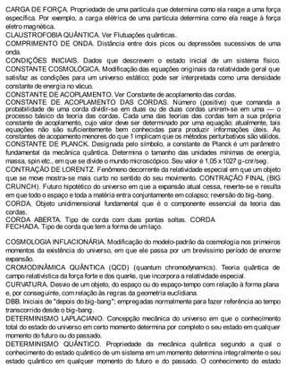 CARGA DE FORÇA. Propriedade de uma partícula que determina como ela reage a uma força
específica. Por exemplo, a carga elétrica de uma partícula determina como ela reage à força
eletro magnética.
CLAUSTROFOBIA QUÂNTICA. Ver Flutuações quânticas.
COMPRIMENTO DE ONDA. Distância entre dois picos ou depressões sucessivos de uma
onda.
CONDIÇÕES INICIAIS. Dados que descrevem o estado inicial de um sistema físico.
CONSTANTE COSMOLÓGICA. Modificação das equações originais da relatividade geral que
satisfaz as condições para um universo estático; pode ser interpretada como uma densidade
constante de energia no vácuo.
CONSTANTE DE ACOPLAMENTO. Ver Constante de acoplamento das cordas.
CONSTANTE DE ACOPLAMENTO DAS CORDAS. Número (positivo) que comanda a
probabilidade de uma corda dividir-se em duas ou de duas cordas unirem-se em uma — o
processo básico da teoria das cordas. Cada uma das teorias das cordas tem a sua própria
constante de acoplamento, cujo valor deve ser determinado por uma equação; atualmente, tais
equações não são suficientemente bem conhecidas para produzir informações úteis. As
constantes de acopamento menores do que 1 implicam que os métodos perturbativos são válidos.
CONSTANTE DE PLANCK. Designada pelo símbolo, a constante de Planck é um parâmetro
fundamental da mecânica quântica. Determina o tamanho das unidades mínimas de energia,
massa, spin etc., em que se divide o mundo microscópico. Seu valor é 1,05 x1027 g-cnr/seg.
CONTRAÇÃO DE LORENTZ. Fenômeno decorrente da relatividade especial em que um objeto
que se move mostra-se mais curto no sentido do seu movimento. CONTRAÇÃO FINAL (BIG
CRUNCH). Futuro hipotético do universo em que a expansão atual cessa, reverte-se e resulta
em que todo o espaço e toda a matéria entra conjuntamente em colapso; reversão do big-bang.
CORDA. Objeto unidimensional fundamental que é o componente essencial da teoria das
cordas.
CORDA ABERTA. Tipo de corda com duas pontas soltas. CORDA
FECHADA. Tipo de corda que tem a forma de um laço.
COSMOLOGIA INFLACIONÁRIA. Modificação do modelo-padrão da cosmologia nos primeiros
momentos da existência do universo, em que ele passa por um brevíssimo período de enorme
expansão.
CROMODINÂMICA QUÂNTICA (QCD) (quantum chromodynamics). Teoria quântica de
campo relativística da força forte e dos quarks, que incorpora a relatividade especial.
CURVATURA. Desvio de um objeto, do espaço ou do espaço-tempo com relação à forma plana
e, por conseguinte, com relação às regras da geometria euclidiana.
DBB. Iniciais de "depois do big-bang"; empregadas normalmente para fazer referência ao tempo
transcorrido desde o big-bang.
DETERMINISMO LAPLACIANO. Concepção mecânica do universo em que o conhecimento
total do estado do universo em certo momento determina por completo o seu estado em qualquer
momento do futuro ou do passado.
DETERMINISMO QUÂNTICO. Propriedade da mecânica quântica segundo a qual o
conhecimento do estado quântico de um sistema em um momento determina integralmente o seu
estado quântico em qualquer momento do futuro e do passado. O conhecimento do estado
 