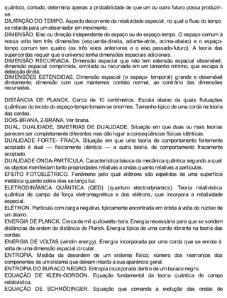 quântico, contudo, determina apenas a probabilidade de que um ou outro futuro possa produzir-
se.
DILATAÇÃO DO TEMPO. Aspecto decorrente da relatividade especial, no qual o fluxo do tempo
se retarda para um observador em movimento.
DIMENSÃO. Eixo ou direção independente do espaço ou do espaço-tempo. O espaço comum à
nossa volta tem três dimensões (esquerda-direita, adiante-atrás, acima-abaixo) e o espaço-
tempo comum tem quatro (os três eixos anteriores e o eixo passado-futuro). A teoria das
supercordas requer que o universo tenha dimensões espaciais adicionais.
DIMENSÃO RECURVADA. Dimensão espacial que não tem extensão espacial observável;
dimensão espacial comprimida, enrolada ou recurvada em um tamanho mínimo, que escapa à
detecção direta.
DIMENSÕES ESTENDIDAS. Dimensão espacial (e espaço- temporal) grande e observável
diretamente; dimensão com que mantemos contato normal, ao contrário das dimensões
recurvadas.
DISTÂNCIA DE PLANCK. Cerca de 10 centímetros. Escala abaixo da quais flutuações
quânticas do tecido do espaço-tempo tomam-se enormes. Tamanho típico de uma corda na teoria
das cordas.
DOIS-BRANA, 2-BRANA. Ver brana.
DUAL, DUALIDADE, SIMETRIAS DE DUALIDADE. Situação em que duas ou mais teorias
parecem ser completamente diferentes mas dão lugar a conseqüências físicas idênticas.
DUALIDADE FORTE- FRACA. Situação em que uma teoria de comportamento fortemente
acoplado é dual — fisicamente idêntica — a outra teoria, de comportamento fracamente
acoplado.
DUALIDADE ONDA-PARTÍCULA. Característica básica da mecânica quântica segundo a qual
os objetos manifestam tanto propriedades relativas a ondas quanto relativas a partículas.
EFEITO FOTOELÉTRICO. Fenômeno pelo qual elétrons são expelidos de uma superfície
metálica quando sobre eles se lança luz.
ELETRODINÂMICA QUÂNTICA (QED) (quantum electrodynamics). Teoria relativística
quântica de campo da força eletromagnética e dos elétrons, que incorpora a relatividade
especial.
ELÉTRON. Partícula com carga negativa, tipicamente encontrada em órbita à volta do núcleo de
um átomo.
ENERGIA DE PLANCK. Cerca de mil quilowatts-hora. Energia necessária para que se sondem
distâncias da ordem da distância de Planck. Energia típica de uma corda vibrante na teoria das
cordas.
ENERGIA DE VOLTAS (windin energy), Energia incorporada por uma corda que se enrola à
volta de uma dimensão espacial circular.
ENTROPIA. Medida da desordem de um sistema físico; número dos rearranjos dos
componentes de um sistema que deixam intacta a sua aparência geral.
ENTROPIA DO BURACO NEGRO. Entropia incorporada dentro de um buraco negro.
EQUAÇÃO DE KLEIN-GORDON. Equação fundamental da teoria quântica de campo
relativística.
EQUAÇÃO DE SCHRÖDINGER. Equação que comanda a evolução das ondas de
 