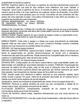 probabilidade na mecânica quântica.
ESFERA. Superfície exterior de uma bola. A superfície de uma bola tridimensional comum tem
duas dimensões (pelo que pode ter dois números como referência, tais como "latitude" e
"longitude", assim como a superfície da Terra). O conceito de esfera, no entanto, aplica-se de
maneira geral às bolas e às suas superfícies em qualquer número de dimensões. Uma esfera
unidimensional é um nome pomposo para um círculo; uma esfera de zero dimensão são dois
pontos (tal como explicado no texto). Uma esfera tridimensional é mais difícil de conceber; é a
superfície de uma bola de quatro dimensões.
ESFERA BIDIMENSIONAL. Ver Esfera. ESFERA
DE DMENSÃO ZERO. Ver Esfera. ESFERA
TRIDMENSIONAL. Ver Esfera.
ESPAÇO DE CALABI-YAU, FORMA DE CALABI-YAU. Espaço (forma) em que as dimensões
espaciais adicionais requeridas pela teoria das cordas podem recurvar-se de maneira coerente
com as equações da teoria.
ESPAÇO SUAVE. Região espacial em que o tecido do espaço é plano ou ligeiramente curvo,
sem constrições, rompimentos ou rugas de qualquer tipo.
ESPAÇO-TEMPO. União entre o espaço e o tempo que surge originalmente da relatividade
especial. Pode ser visto como o "tecido" com o qual o universo é formado; constitui o ambiente
dinâmico em que transcorrem os acontecimentos do universo.
ESPUMA. Ver Espuma espaço-temporal.
ESPUMA ESPAÇO-TEMPORAL (space-time foam). Caráter irregular, tênue e tumultuoso do
tecido do espaço-tempo em escalas ultramicroscópicas, de acordo com a perspectiva
convencional das partículas puntiformes. Razão essencial da incompatibilidade entre a mecânica
quântica e a relatividade geral, antes da teoria das cordas.
ESPUMA QUÂNTICA. Ver Espuma espaço-temporal.
ESTADOS BPS. Configurações de uma teoria supersimétrica cujas propriedades podem ser
determinadas com exatidão por argumentos baseados na simetria. FAMÍLIAS. Organização das
partículas da matéria em três grupos, cada um dos quais é conhecido como uma família. As
partículas de cada família sucessiva diferem das partículas das famílias anteriores por serem
mais pesadas, mas transportam as mesmas cargas de força elétrica e nuclear.
FASE. Quando usado com referência à matéria, descreve os seus possíveis estados: fases
sólida, líquida e gasosa. Em geral, refere-se às possíveis descrições de um sistema físico à
medida que variam certos aspectos de que ele depende
(temperatura, valores da constante de acoplamento das cordas, forma do espaço-tempo etc.)
FÉRMION. Partícula ou padrão vibratório da corda cujo spin corresponde à metade de um
número inteiro ímpar; tipicamente uma partícula de matéria.
FLUTUAÇÃO QUÂNTICA. Comportamento turbulento de um sistema em escalas
microscópicas devido ao princípio da incerteza.
FOLHA DE MUNDO (World sheet). Superfície bidimensional que uma corda percorre ao
mover-se.
FORÇA ELETROMAGNÉTICA. Uma das quatro forças fundamentais; união das forças elétrica
e magnética.
 