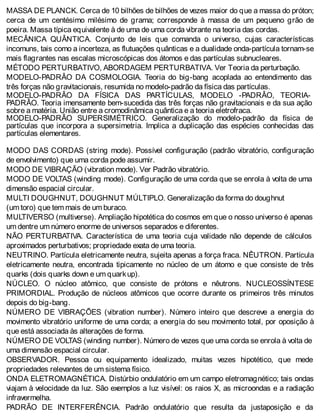 MASSA DE PLANCK. Cerca de 10 bilhões de bilhões de vezes maior do que a massa do próton;
cerca de um centésimo milésimo de grama; corresponde à massa de um pequeno grão de
poeira. Massa típica equivalente à de uma de uma corda vibrante na teoria das cordas.
MECÂNICA QUÂNTICA. Conjunto de leis que comanda o universo, cujas características
incomuns, tais como a incerteza, as flutuações quânticas e a dualidade onda-partícula tornam-se
mais flagrantes nas escalas microscópicas dos átomos e das partículas subnucleares.
MÉTODO PERTURBATIVO, ABORDAGEM PERTURBATIVA. Ver Teoria da perturbação.
MODELO-PADRÂO DA COSMOLOGIA. Teoria do big-bang acoplada ao entendimento das
três forças não gravitacionais, resumida no modelo-padrão da física das partículas.
MODELO-PADRÂO DA FÍSICA DAS PARTÍCULAS, MODELO -PADRÂO, TEORIA-
PADRÂO. Teoria imensamente bem-sucedida das três forças não gravitacionais e da sua ação
sobre a matéria. União entre a cromodinâmica quântica e a teoria eletrofraca.
MODELO-PADRÂO SUPERSIMÉTRICO. Generalização do modelo-padrão da física de
partículas que incorpora a supersimetria. Implica a duplicação das espécies conhecidas das
partículas elementares.
MODO DAS CORDAS (string mode). Possível configuração (padrão vibratório, configuração
de envolvimento) que uma corda pode assumir.
MODO DE VIBRAÇÃO (vibration mode). Ver Padrão vibratório.
MODO DE VOLTAS (winding mode). Configuração de uma corda que se enrola à volta de uma
dimensão espacial circular.
MULTI DOUGHNUT, DOUGHNUT MÚLTIPLO. Generalização da forma do doughnut
(um toro) que tem mais de um buraco.
MULTIVERSO (multiverse). Ampliação hipotética do cosmos em que o nosso universo é apenas
um dentre um número enorme de universos separados e diferentes.
NÃO PERTURBATIVA. Característica de uma teoria cuja validade não depende de cálculos
aproximados perturbativos; propriedade exata de uma teoria.
NEUTRINO. Partícula eletricamente neutra, sujeita apenas a força fraca. NÊUTRON. Partícula
eletricamente neutra, encontrada tipicamente no núcleo de um átomo e que consiste de três
quarks (dois quarks down e um quarkup).
NÚCLEO. O núcleo atômico, que consiste de prótons e nêutrons. NUCLEOSSÍNTESE
PRIMORDIAL. Produção de núcleos atômicos que ocorre durante os primeiros três minutos
depois do big-bang.
NÚMERO DE VIBRAÇÕES (vibration number). Número inteiro que descreve a energia do
movimento vibratório uniforme de uma corda; a energia do seu movimento total, por oposição à
que está associada às alterações de forma.
NÚMERO DE VOLTAS (winding number). Número de vezes que uma corda se enrola à volta de
uma dimensão espacial circular.
OBSERVADOR. Pessoa ou equipamento idealizado, muitas vezes hipotético, que mede
propriedades relevantes de um sistema físico.
ONDA ELETROMAGNÉTICA. Distúrbio ondulatório em um campo eletromagnético; tais ondas
viajam à velocidade da luz. São exemplos a luz visível: os raios X, as microondas e a radiação
infravermelha.
PADRÃO DE INTERFERÊNCIA. Padrão ondulatório que resulta da justaposição e da
 