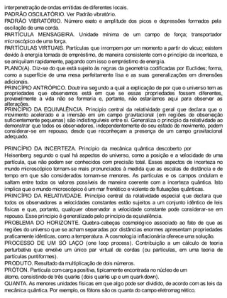 interpenetração de ondas emitidas de diferentes locais.
PADRÃO OSCILATÓRIO. Ver Padrão vibratório.
PADRÃO VIBRATÓRIO. Número exato e amplitude dos picos e depressões formados pela
oscilação de uma corda.
PARTÍCULA MENSAGEIRA. Unidade mínima de um campo de força; transportador
microscópico de uma força.
PARTÍCULAS VIRTUAIS. Partículas que irrompem por um momento a partir do vácuo; existem
devido à energia tomada de empréstimo, de maneira consistente com o princípio da incerteza, e
se aniquilam rapidamente, pagando com isso o empréstimo de energia.
PLANO(A). Diz-se do que está sujeito às regras da geometria codificadas por Euclides; forma,
como a superfície de uma mesa perfeitamente lisa e as suas generalizações em dimensões
adicionais.
PRINCÍPIO ANTRÓPICO. Doutrina segundo a qual a explicação de por que o universo tem as
propriedades que observamos está em que se essas propriedades fossem diferentes,
provavelmente a vida não se formaria e, portanto, não estaríamos aqui para observar as
alterações.
PRINCÍPIO DA EQUIVALÊNCIA. Principio central da relatividade geral que declara que o
movimento acelerado e a imersão em um campo gravitacional (em regiões de observação
suficientemente pequenas) são indistinguíveis entre si. Generaliza o principio da relatividade ao
demonstrar que todos os observadores, independentemente do seu estado de movimento, podem
considerar-se em repouso, desde que reconheçam a presença de um campo gravitacional
adequado.
PRINCÍPIO DA INCERTEZA. Principio da mecânica quântica descoberto por
Heisenberg segundo o qual há aspectos do universo, como a posição e a velocidade de uma
partícula, que não podem ser conhecidos com precisão total. Esses aspectos de incerteza no
mundo microscópico tornam-se mais pronunciados à medida que as escalas de distância e de
tempo em que são considerados tornam-se menores. As partículas e os campos ondulam e
saltam entre todos os valores possíveis de maneira coerente com a incerteza quântica. Isto
implica que o mundo microscópico é um mar frenético e violento de flutuações quânticas.
PRINCÍPIO DA RELATIVIDADE. Princípio central da relatividade especial que declara que
todos os observadores a velocidades constantes estão sujeitos a um conjunto idêntico de leis
físicas e que, portanto, qualquer observador a velocidade constante pode considerar-se em
repouso. Esse principio é generalizado pelo principio da equivalência.
PROBLEMA DO HORIZONTE. Quebra-cabeças cosmológico associado ao fato de que as
regiões do universo que se acham separadas por distâncias enormes apresentam propriedades
praticamente idênticas, como a temperatura. A cosmologia inflacionária oferece uma solução.
PROCESSO DE UM SÓ LAÇO (one loop process). Contribuição a um cálculo de teoria
perturbativa que envolve um único par virtual de cordas (ou partículas, em uma teoria de
partículas puntiformes).
PRODUTO. Resultado da multiplicação de dois números.
PRÓTON. Partícula com carga positiva, tipicamente encontrada no núcleo de um
átomo, consistindo de três quarks (dois quarks up e um quarkdown).
QUANTA. As menores unidades físicas em que algo pode ser dividido, de acordo com as leis da
mecânica quântica. Por exemplo, os fótons são os quanta do campo eletromagnético.
 
