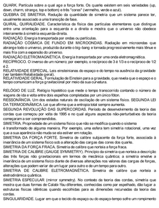 QUARK. Partícula sobre a qual age a força forte. Os quarks existem em seis variedades (up,
down, charm, strange, top e bottom) e três "cores" (vermelho, verde e azul).
QUEBRA DE SIMETRIA. Redução da quantidade de simetria que um sistema parece ter,
usualmente associado a uma transição de fase.
QUIRAL, QUIRALIDADE. Característica da física das partículas elementares que distingue
entre uma orientação para a esquerda e a direita e mostra que o universo não obedece
inteiramente à simetria esquerda-direita.
RADIAÇÃO. Energia transportada por ondas ou partículas.
RADIAÇÃO CÓSMICA DE FUNDO EM MICROONDAS. Radiação em microondas que
abrange todo o universo, produzida durante o big-bang e tornada progressivamente mais tênue e
mais fria com a expansão do universo.
RADIAÇÃO ELETROMAGNÉTICA. Energia transportada por uma onda eletromagnética.
RECÍPROCO. O inverso de um número; por exemplo, o recíproco de 3 é 1/3 e o recíproco de 1/2
é 2.
RELATIVIDADE ESPECIAL. Leis einsteinianas do espaço e do tempo na ausência da gravidade
(ver também Relatividade geral).
RELATIVIDADE GERAL. Formulação de Einstein para a gravidade, que revela que o espaço e o
tempo comunicam a força gravitacional por meio da sua curvatura.
RELÓGIO DE LUZ. Relógio hipotético que mede o tempo transcorrido contando o número de
viagens de ida e volta entre dois espelhos completadas por um único fóton.
RESSONÂNCIA. Um dos estados naturais de oscilação de um sistema físico. SEGUNDA LEI
DA TERMODINÂMICA. Lei que afirma que a entropia total sempre aumenta.
SEGUNDA REVOLUÇÃO DAS SUPERCORDAS. Período de desenvolvimento da teoria das
cordas que começou por volta de 1995 e no qual alguns aspectos não-perturbativos da teoria
começaram a ser compreendidos.
SIMETRIA. Propriedade de um sistema físico que não se modifica quando o sistema
é transformado de alguma maneira. Por exemplo, uma esfera tem simetria rotacional, uma vez
que a sua aparência não muda se ela estiver em rotação.
SIMETRIA DA FORÇA FORTE. Simetria de calibre subjacente da força forte, associada à
invariância de um sistema físico sob a alteração das cargas das cores dos quarks.
SIMETRIA DA FORÇA FRACA. Simetria de calibre que norteia a força fraca.
SIMETRIA DE CALIBRE (GAUGE SYMMETRY). Princípio da simetria que norteia a descrição
das três forças não gravitacionais em termos de mecânica quântica; a simetria envolve a
invariância de um sistema físico diante de diversas alterações nos valores das cargas de forças,
alterações que podem variar de um lugar para outro e de um tempo para outro.
SIMETRIA DE CALIBRE ELETROMAGNÉTICA. Simetria de calibre que norteia a
eletrodinâmica quântica.
SIMETRIA ESPECULAR (mirror symmetry). No contexto da teoria das cordas, simetria que
mostra que duas formas de Calabi-Yau diferentes, conhecidas como par espelhado, dão lugar a
estruturas físicas idênticas quando escolhidas para as dimensões recurvadas da teoria das
cordas.
SINGULARIDADE. Lugar em que o tecido do espaço ou do espaço-tempo sofre um rompimento
 
