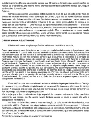 substancialmente diferente da medida tomada por Crispim (e também das especificações do
manual do proprietário). Do mesmo modo, o tempo da corrida do automóvel medido por Joaquim
será o dobro do medido por
Crispim.
Como essas enormes velocidades estão muitíssimo além do que se pode atingir hoje, os
efeitos da "dilação do tempo" e da "contração de Lorentz", que são os nomes técnicos desses
fenômenos, são ínfimos na vida cotidiana. Se vivêssemos em um mundo em que as coisas se
movessem normalmente a velocidades próximas à da luz, essas propriedades do espaço e do
tempo seriam tão intuitivas — uma vez que as experimentaríamos constantemente — que nem
mereceriam discussão, como nós, na verdade, não discutimos o movimento aparente das árvores
à beira da estrada, de que falamos no começo do capítulo. Mas como não vivemos nesse mundo,
essas características nos são estranhas. Como veremos, compreendê-las e aceitá-las requer
que submetamos a nossa visão de mundo a uma reforma completa.
O PRINCIPIO DA RELATIVIDADE
Há duas estruturas simples e profundas na base da relatividade especial.
Como mencionamos, uma delas tem a ver com as propriedades da luz e nós a discutiremos mais
na próxima seção. A outra é mais abstrata e não se relaciona com nenhuma lei física específica,
mas sim com todas as leis físicas e é conhecida como o princípio da relatividade. O princípio da
relatividade resulta de um fato simples: sempre que discutimos a velocidade e a direção do
movimento de um objeto, temos de especificar com precisão quem está fazendo a medição.
Pode-se compreender facilmente o significado e a importância dessa afirmação examinando a
seguinte situação. Suponha que João, vestido com um traje espacial que tem um pisca-pisca de
luz vermelha, está flutuando na escuridão absoluta do espaço completamente vazio, longe de
qualquer planeta, estrela ou galáxia. De sua perspectiva, ele está completamente estacionário,
circundado pela escuridão silenciosa e uniforme do cosmos. Bem ao longe, João percebe uma
luzinha verde que pisca e que parece aproximar-se. Por fim, ela chega suficientemente perto
para que ele veja que a luz provém de um traje espacial de uma outra astronauta, Maria, que
flutua lentamente. Ao passar, ela lhe acena, João também acena, e pouco a pouco ela volta a
desaparecer na distância.
Essa história pode ser contada com a mesma validade da perspectiva de Maria. Começa
do mesmo modo, com Maria completamente só na escuridão imensa e silenciosa do espaço
exterior. A distância ela percebe uma luzinha vermelha que pisca e que parece aproximar-se.
Por fim, chega suficientemente perto para que
Maria veja que a luz provém de um traje espacial de um outro astronauta, João, que flutua
lentamente. Ao passar, ele lhe acena, Maria também acena, e pouco a pouco ele volta a
desaparecer na distância.
As duas histórias descrevem a mesma situação de dois pontos de vista distintos, mas
igualmente válidos. Cada um dos observadores sente-se estacionário e percebe o outro em
movimento. Ambas as perspectivas são compreensíveis e justificáveis. Como há simetria entre os
dois astronautas, é impossível dizer, e por razões bem fundamentais, que uma perspectiva esteja
"certa" e a outra "errada".
Ambas têm o mesmo direito a se proclamar verdadeiras.
 