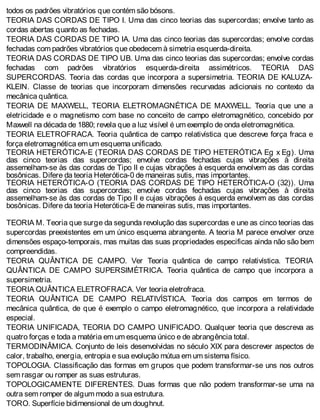 todos os padrões vibratórios que contém são bósons.
TEORIA DAS CORDAS DE TIPO I. Uma das cinco teorias das supercordas; envolve tanto as
cordas abertas quanto as fechadas.
TEORIA DAS CORDAS DE TIPO IA. Uma das cinco teorias das supercordas; envolve cordas
fechadas com padrões vibratórios que obedecem à simetria esquerda-direita.
TEORIA DAS CORDAS DE TIPO UB. Uma das cinco teorias das supercordas; envolve cordas
fechadas com padrões vibratórios esquerda-direita assimétricos. TEORIA DAS
SUPERCORDAS. Teoria das cordas que incorpora a supersimetria. TEORIA DE KALUZA-
KLEIN. Classe de teorias que incorporam dimensões recurvadas adicionais no contexto da
mecânica quântica.
TEORIA DE MAXWELL, TEORIA ELETROMAGNÉTICA DE MAXWELL. Teoria que une a
eletricidade e o magnetismo com base no conceito de campo eletromagnético, concebido por
Maxwell na década de 1880; revela que a luz visível é um exemplo de onda eletromagnética.
TEORIA ELETROFRACA. Teoria quântica de campo relativística que descreve força fraca e
força eletromagnética em um esquema unificado.
TEORIA HETERÓTICA-E (TEORIA DAS CORDAS DE TIPO HETERÓTICA Eg x Eg). Uma
das cinco teorias das supercordas; envolve cordas fechadas cujas vibrações à direita
assemelham-se às das cordas de Tipo II e cujas vibrações à esquerda envolvem as das cordas
bosônicas. Difere da teoria Heterótica-0 de maneiras sutis, mas importantes.
TEORIA HETERÓTICA-O (TEORIA DAS CORDAS DE TIPO HETERÓTICA-O (32)). Uma
das cinco teorias das supercordas; envolve cordas fechadas cujas vibrações à direita
assemelham-se às das cordas de Tipo II e cujas vibrações à esquerda envolvem as das cordas
bosônicas. Difere da teoria Heterótica-E de maneiras sutis, mas importantes.
TEORIA M. Teoria que surge da segunda revolução das supercordas e une as cinco teorias das
supercordas preexistentes em um único esquema abrangente. A teoria M parece envolver onze
dimensões espaço-temporais, mas muitas das suas propriedades especificas ainda não são bem
compreendidas.
TEORIA QUÂNTICA DE CAMPO. Ver Teoria quântica de campo relativística. TEORIA
QUÂNTICA DE CAMPO SUPERSIMÉTRICA. Teoria quântica de campo que incorpora a
supersimetria.
TEORIA QUÂNTICA ELETROFRACA. Ver teoria eletrofraca.
TEORIA QUÂNTICA DE CAMPO RELATIVÍSTICA. Teoria dos campos em termos de
mecânica quântica, de que é exemplo o campo eletromagnético, que incorpora a relatividade
especial.
TEORIA UNIFICADA, TEORIA DO CAMPO UNIFICADO. Qualquer teoria que descreva as
quatro forças e toda a matéria em um esquema único e de abrangência total.
TERMODINÂMICA. Conjunto de leis desenvolvidas no século XIX para descrever aspectos de
calor, trabalho, energia, entropia e sua evolução mútua em um sistema físico.
TOPOLOGIA. Classificação das formas em grupos que podem transformar-se uns nos outros
sem rasgar ou romper as suas estruturas.
TOPOLOGICAMENTE DIFERENTES. Duas formas que não podem transformar-se uma na
outra sem romper de algum modo a sua estrutura.
TORO. Superfície bidimensional de um doughnut.
 