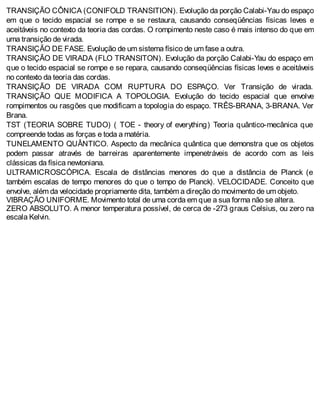 TRANSIÇÃO CÔNICA (CONIFOLD TRANSITION). Evolução da porção Calabi-Yau do espaço
em que o tecido espacial se rompe e se restaura, causando conseqüências físicas leves e
aceitáveis no contexto da teoria das cordas. O rompimento neste caso é mais intenso do que em
uma transição de virada.
TRANSIÇÃO DE FASE. Evolução de um sistema físico de um fase a outra.
TRANSIÇÃO DE VIRADA (FLO TRANSITON). Evolução da porção Calabi-Yau do espaço em
que o tecido espacial se rompe e se repara, causando conseqüências físicas leves e aceitáveis
no contexto da teoria das cordas.
TRANSIÇÃO DE VIRADA COM RUPTURA DO ESPAÇO. Ver Transição de virada.
TRANSIÇÃO QUE MODIFICA A TOPOLOGIA. Evolução do tecido espacial que envolve
rompimentos ou rasgões que modificam a topologia do espaço. TRÊS-BRANA, 3-BRANA. Ver
Brana.
TST (TEORIA SOBRE TUDO) ( TOE - theory of everything) Teoria quântico-mecânica que
compreende todas as forças e toda a matéria.
TUNELAMENTO QUÂNTICO. Aspecto da mecânica quântica que demonstra que os objetos
podem passar através de barreiras aparentemente impenetráveis de acordo com as leis
clássicas da física newtoniana.
ULTRAMICROSCÓPICA. Escala de distâncias menores do que a distância de Planck (e
também escalas de tempo menores do que o tempo de Planck). VELOCIDADE. Conceito que
envolve, além da velocidade propriamente dita, também a direção do movimento de um objeto.
VIBRAÇÃO UNIFORME. Movimento total de uma corda em que a sua forma não se altera.
ZERO ABSOLUTO. A menor temperatura possível, de cerca de -273 graus Celsius, ou zero na
escala Kelvin.
 