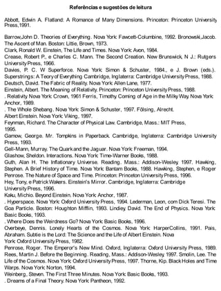 Referências e sugestões de leitura
Abbott, Edwin A. Flatland: A Romance of Many Dimensions. Princeton: Princeton University
Press,1991.
Barrow,John D. Theories of Everything. Nova York: Fawcett-Columbine, 1992. Bronowski,Jacob.
The Ascent of Man. Boston: Littie, Brown, 1973.
Clark, Ronald W. Einstein, The Life and Times. Nova York: Avon, 1984.
Crease, Robert P., e Charles C. Mann. The Second Creation. New Brunswick, N J.: Rutgers
UniversityPress, 1966.
Davies, P. C. W Superforce. Nova York: Simon & Schuster, 1984., e J. Brown (eds.).
Superstrings: A Teoryof Everything Cambridge, Inglaterra: Cambridge UniversityPress, 1988.
Deutsch, David. The Fabric of Reality. Nova York: Allen Lane, 1977.
Einstein, Albert. The Meaning of Relativity. Princeton: Princeton UniversityPress, 1988.
. Relativity. Nova York: Crown, 1961 Ferris, Timothy. Coming of Age in the MilkyWay. Nova York:
Anchor, 1989.
. The Whole Shebang. Nova York: Simon & Schuster, 1997. Fõlsing, Alrecht.
Albert Einstein. Nova York: Viking, 1997.
Feynman, Richard. The Character of Physical Law. Cambridge, Mass.: MIT Press,
1995.
Gamow, George. Mr. Tompkins in Paperback. Cambridge, Inglaterra: Cambridge University
Press, 1993.
Gell-Mann, Murray. The Quarkand the Jaguar. Nova York: Freeman, 1994.
Glashow, Sheldon. Interactions. Nova York: Time-Warner Books, 1988.
Guth, Alan H. The Inflationary Universe. Reading. Mass.: Addison-Wesley, 1997. Hawking,
Stephen. A Brief History of Time. Nova York: Bantam Books, 1988. Hawking, Stephen, e Roger
Penrose. The Nature of Space and Time. Princeton: Princeton UniversityPress, 1996.
Hey, Tony, e PatrickWakers. Einstein's Mirror. Cambridge, Inglaterra: Cambridge
UniversityPress, 1996.
Kaku, Michio. Beyond Einstein. Nova York: Anchor, 1987.
. Hyperspace. Nova York: Oxford University Press, 1994. Lederman, Leon, com Dick Teresi. The
Goa Particle. Boston: Houghton Mifflin, 1993. Lindiey, David. The End of Physics. Nova York:
Basic Books, 1993.
. Where Does the Weirdness Go? Nova York: Basic Books, 1996.
Overbeye, Dennis. Lonely Hearts of the Cosmos. Nova York: HarperCoIlins, 1991. Pais,
Abraham. Subtie is the Lord: The Science and the Life of Albert Einstein. Nova
York: Oxford UniversityPress, 1982.
Penrose, Roger. The Emperor's New Mind. Oxford, Inglaterra: Oxford University Press, 1989.
Rees, Martin J. Before the Beginning. Reading, Mass.: Addison-Wesley, 1997. Smolin, Lee. The
Life of the Cosmos. Nova York: Oxford UniversityPress, 1997. Thorne, Kip. BlackHoles and Time
Warps. Nova York: Norton, 1994.
Weinberg, Steven. The First Three Minutes. Nova York: Basic Books, 1993.
. Dreams of a Final Theory. Nova York: Pantheon, 1992.
 