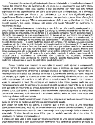Esse exemplo capta o significado do princípio da relatividade: o conceito de movimento é
relativo. Só podemos falar do movimento de um objeto se o relacionarmos com outro objeto.
Portanto, a afirmação "João está viajando a dez quilômetros por hora" não tem nenhum
significado se não especificarmos um outro objeto para fazer a comparação. Já a afirmação
"João está passando por Maria a dez quilômetros por hora" tem significado porque
especificamos Maria como referência. Como o nosso exemplo ilustrou, essa última afirmação é
inteiramente igual à de que "Maria está passando por João a dez quilômetros por hora (na
direção oposta)". Em outras palavras, não existe uma noção "absoluta" de movimento. O
movimento é relativo.
Um elemento-chave nessa história é que nem João nem Maria estão sendo puxados ou
empurrados nem sofrem a ação de qualquer outra força ou influência capaz de interferir em seu
sereno estado de movimento, livre de forças e a velocidade constante. Assim, podemos fazer a
afirmação mais precisa de que o movimento livre de forças só tem significado em comparação
com outros objetos. Esse é um esclarecimento importante porque, havendo o envolvimento de
forças, ocorrem mudanças no movimento dos observadores — mudanças na velocidade e/ou na
direção do movimento — e essas mudanças podem ser sentidas. Por exemplo, se João estivesse
usando um jato às costas, ao acioná-lo ele experimentaria claramente a sensação de movimento.
Essa sensação é intrínseca. Se o jato é acionado João sabe que está em movimento, mesmo com
os olhos fechados, e por isso não pode fazer comparações com outros objetos. Mesmo sem
essas comparações, ele já não poderia atribuir-se um estado estacionário enquanto "o resto do
mundo passa à sua frente". O movimento a velocidade constante é relativo; mas isso não é
verdade para o movimento a velocidade não constante, ou movimento acelerado.
(Reexaminaremos essa afirmação no próximo capítulo, quando focalizarmos o movimento
acelerado e discutirmos a teoria da relatividade geral de Einstein.)
Essas histórias que ocorrem na escuridão do espaço vazio ajudam a compreensão
porque retiram do cenário coisas familiares como ruas e edifícios, às quais normalmente,
embora injustificadamente, atribuímos a condição especial de "estacionárias". Apesar disso, o
mesmo princípio se aplica aos cenários terrestres e é, na verdade, sentido por todos. Imagine,
por exemplo, que depois de adormecer em um trem, você acorda justamente quando o seu trem
está cruzando com outro na linha ao lado. Como o outro trem está bloqueando por completo a
visão da paisagem e você não consegue ver nenhum outro objeto externo, pode ser que
momentaneamente você fique inseguro se o seu trem está ou não em movimento, ou se é o outro
trem que está em movimento, ou ambos. Evidentemente, se o trem sacolejar ou mudar de direção
em uma curva, você sentirá o movimento. Mas se não houver trepidação alguma e se a velocidade
permanecer constante, você observará o movimento relativo entre os trens sem saber com
certeza qual deles está se movendo.
Vamos aprofundar o raciocínio um pouco mais. Imagine que você está nesse trem e que
puxou as cortinas de modo que a janela está completamente tapada.
Sem poder ver nada fora da cabine, e supondo que o trem se mova a uma velocidade
absolutamente constante, você não terá como determinar o seu estado de movimento. A cabine
terá precisamente o mesmo aspecto, quer o trem esteja parado, quer esteja deslocando-se a alta
velocidade. Einstein formalizou essa idéia, que na verdade remonta de muito antes, às
inferências de Galileu, proclamando que
é impossível, para você e para qualquer viajante no interior de uma cabine fechada, comprovar
experimentalmente se o trem está ou não em movimento. Aqui também se percebe o princípio da
 
