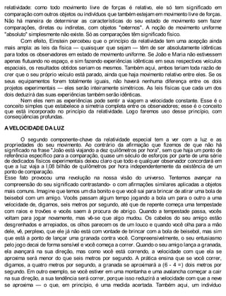 relatividade: como todo movimento livre de forças é relativo, ele só tem significado em
comparação com outros objetos ou indivíduos que também estejam em movimento livre de forças.
Não há maneira de determinar as características do seu estado de movimento sem fazer
comparações, diretas ou indiretas, com objetos "externos". A noção de movimento uniforme
"absoluto" simplesmente não existe. Só as comparações têm significado físico.
Com efeito, Einstein percebeu que o princípio da relatividade tem uma acepção ainda
mais ampla: as leis da física — quaisquer que sejam — têm de ser absolutamente idênticas
para todos os observadores em estado de movimento uniforme. Se João e Maria não estivessem
apenas flutuando no espaço, e sim fazendo experiências idênticas em seus respectivos veículos
espaciais, os resultados obtidos seriam os mesmos. Também aqui, ambos teriam toda razão de
crer que o seu próprio veículo está parado, ainda que haja movimento relativo entre eles. Se os
seus equipamentos forem totalmente iguais, não haverá nenhuma diferença entre os dois
projetos experimentais — eles serão inteiramente simétricos. As leis físicas que cada um dos
dois deduzirá das suas experiências também serão idênticas.
Nem eles nem as experiências pode sentir a viagem a velocidade constante. Esse é o
conceito simples que estabelece a simetria completa entre os observadores; esse é o conceito
que está incorporado no princípio da relatividade. Logo faremos uso desse princípio, com
conseqüências profundas.
A VELOCIDADE DA LUZ
O segundo componente-chave da relatividade especial tem a ver com a luz e as
propriedades do seu movimento. Ao contrário da afirmação que fizemos de que não há
significado na frase "João está viajando a dez quilômetros por hora", sem que haja um ponto de
referência específico para a comparação, quase um século de esforços por parte de uma série
de dedicados físicos experimentais deixou claro que todo e qualquer observador concordará em
que a luz viaja a l,08 bilhão de quilômetros por hora independentemente da existência de um
ponto de comparação.
Esse fato provocou uma revolução na nossa visão do universo. Tentemos avançar na
compreensão do seu significado contrastando- o com afirmações similares aplicadas a objetos
mais comuns. Imagine que temos um dia bonito e que você sai para brincar de atirar uma bola de
beisebol com um amigo. Vocês passam algum tempo jogando a bola um para o outro a uma
velocidade de, digamos, seis metros por segundo, até que de repente começa uma tempestade
com raios e trovões e vocês saem à procura de abrigo. Quando a tempestade passa, vocês
voltam para jogar novamente, mas vê-se que algo mudou. Os cabelos do seu amigo estão
desgrenhados e arrepiados, os olhos parecem os de um louco e quando você olha para a mão
dele, vê, perplexo, que ele já não está com vontade de brincar com a bola de beisebol, mas sim
que está a ponto de lançar uma granada contra você. Compreensivelmente, o seu entusiasmo
pelo jogo decai de forma sensível e você começa a correr. Quando o seu amigo lança a granada,
ela avançará na sua direção, mas como você está correndo, a velocidade com que ela se
aproxima será menor do que seis metros por segundo. A prática ensina que se você correr,
digamos, a quatro metros por segundo, a granada se aproximará a (6 - 4 =) dois metros por
segundo. Em outro exemplo, se você estiver em uma montanha e uma avalancha começar a cair
na sua direção, a sua tendência será correr, porque isso reduzirá a velocidade com que a neve
se aproxima — o que, em princípio, é uma medida acertada. Também aqui, um indivíduo
 