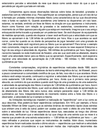 estacionário percebe a velocidade da neve que desce como sendo maior do que a que é
percebida por alguém que bate em retirada.
Comparemos agora essas observações básicas sobre bolas de beisebol, granadas e
avalanchas com as referentes à luz. Para aperfeiçoar as comparações, pense que um raio de luz
é formado por unidades mínimas chamadas fótons (uma característica da luz que discutiremos
mais a fundo no capítulo 4). Quando acendemos uma lanterna ou disparamos um raio laser,
estamos, na verdade, emitindo um feixe de fótons na direção em que apontamos o instrumento.
Assim como fizemos com relação às granadas e às avalanchas, consideremos como o
movimento de um fóton aparece para alguém que esteja em movimento. Imagine que o seu amigo
enlouquecido tenha trocado a granada por um poderoso laser. Se você dispuser do equipamento
de medidas apropriado, quando ele disparar o laser você verificará que a velocidade com que os
fótons se aproximam é de 1,08 bilhão de quilômetros por hora. Mas o que acontece se você
correr, como fez quando se viu diante da perspectiva de jogar beisebol com uma granada de
mão? Que velocidade você registrará para os fótons que se aproximam? Para tornar o exemplo
mais convincente, imagine que você consiga pegar uma carona na nave espacial Enterprise e
fugir do seu amigo à velocidade de, digamos, 180 milhões de quilômetros por hora. Seguindo o
raciocínio baseado na visão tradicional de Newton, uma vez que você está se afastando, deveria
medir uma velocidade menor para os fótons que se aproximam. Especificamente, você esperaria
registrar uma velocidade de aproximação de (1,08 bilhão - 180 milhões =) 900 milhões de
quilômetros por hora.
Constantes comprovações, originárias de experiências realizadas desde 1880, assim
como interpretações e análises cuidadosas da teoria eletromagnética da luz, de Maxwell, pouco
a pouco convenceram a comunidade científica de que, de fato, isso não é o que acontece. Muito
embora você esteja recuando, continuará a registrar a velocidade dos fótons que se aproximam
como exatamente 1,08 bilhão de quilômetros por hora. Ainda que à primeira vista pareça
absurdo, ao contrário do que acontece quando você foge de uma granada ou de uma avalancha,
a velocidade de aproximação dos fótons é sempre de 1,08 bilhão de quilômetros por hora. Assim
é, quer você se aproxime dos fótons, quer você se afaste deles. A velocidade de aproximação ou
de afastamento dos fótons não varia nunca; eles sempre parecerão viajar a 1,08 bilhão de
quilômetros por hora. Independentemente do movimento relativo entre a fonte dos fótons e o
observador, a velocidade da luz é sempre a mesma.
As limitações tecnológicas impedem a realização de "experiências" com a luz como as
aqui descritas. Mas podem-se fazer experiências comparáveis. Em 1913, por exemplo, o físico
holandês Willem de Sitter sugeriu que as estrelas binárias de movimento rápido (duas estrelas
que orbitam uma à volta da outra) podem ser usadas para medir o efeito de uma fonte móvel
sobre a velocidade da luz. Várias experiências desse tipo, executadas ao longo dos últimos
oitenta anos, verificaram que a velocidade da luz que chega de uma estrela que se move é a
mesma que provém de uma estrela estacionária — 1,08 bilhão de quilômetros por hora —, por
mais refinados e precisos que sejam os instrumentos de medida. Além disso, inumeráveis
experiências foram realizadas durante o último século — experiências que mediram a velocidade
da luz em várias circunstâncias e que testaram muitas das implicações decorrentes das
 