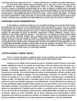 características da luz descritas acima — e todas confirmaram a constância da velocidade da luz.
Se você achar difícil aceitar essa propriedade da luz, não será o único. Cem anos atrás,
os cientistas se empenharam ao máximo para refutá- la. Não conseguiram. Einstein, ao
contrário, aceitou a constância da velocidade da luz, pois aí estava a resposta para o paradoxo
que o perturbava desde a adolescência: qualquer que seja a velocidade com que você persegue
um raio de luz, ele se afasta de você à velocidade da luz. Você é incapaz de reduzir, ainda que
minimamente, a velocidade aparente com que a luz parte, e muito menos desacelerá- la a ponto
de torná-la estacionária. Caso encerrado. E esse triunfo sobre o paradoxo não foi pouca coisa.
Einstein entendeu que a constância da velocidade da luz significava o fim da física newtoniana.
A VERDADE E SUAS CONSEQÜÊNCIAS
A velocidade é a medida da distância que um objeto atravessa em um tempo determinado.
Se estivermos em um carro a cem quilômetros por hora, isso significa, é claro, que, se o estado
de movimento não se alterar, em uma hora teremos percorrido cem quilômetros. Assim descrita,
a velocidade é um conceito bastante corriqueiro, e você se perguntará por que tanta confusão a
respeito da velocidade de bolas de beisebol, avalanchas e fótons. Notemos, contudo, que a
distância é uma noção relativa ao espaço — em particular, é a medida de quanto espaço existe
entre dois pontos. Notemos também que a duração é uma noção relativa ao tempo — quanto
tempo transcorre entre dois eventos. Portanto, a velocidade está intimamente ligada às nossas
noções de espaço e tempo. Assim descrita a velocidade, vemos que qualquer fato experimental
que desafie a nossa idéia comum a respeito dela, tal como a constância da velocidade da luz, tem
a capacidade de desafiar também a nossa idéia comum do espaço e do tempo. É por isso que
esse fato estranho a respeito da velocidade da luz merece um exame cuidadoso — exame que
quando foi feito por Einstein levou-o a conclusões notáveis.
O EFEITO SOBRE O TEMPO: PARTE I
Com um mínimo de esforço, podemos fazer uso da constância da velocidade da luz para
mostrar que o conceito cotidiano e familiar do tempo está simplesmente errado.
Imagine que os chefes de dois países em guerra, sentados frente a frente em uma mesa,
tenham acabado de concluir um acordo de cessar-fogo, mas que nenhum dos dois quer ser o
primeiro a assiná-lo. O secretário-geral da ONU surge com uma brilhante solução. Uma
lâmpada, inicialmente apagada, será colocada a meia distância entre os dois presidentes.
Quando ela se acender, a luz emitida chegará a ambos simultaneamente, uma vez que eles estão
eqüidistantes com relação à lâmpada. Os dois presidentes concordam em assinar o texto do
acordo ao acender-se a luz. O plano é executado e o acordo é assinado para a satisfação de
ambos os lados. Animado pelo êxito, o secretário-geral utiliza o mesmo método com dois outros
países em guerra que também chegaram a um entendimento. A única diferença é que dessa vez
os dois presidentes estão sentados frente à frente em uma mesa dentro de um trem que viaja a
velocidade constante. O presidente da Frentália está de frente para a direção em que o trem se
desloca e o presidente da Traslândia está de costas. O secretário-geral, que está a par de que
as leis da física têm precisamente a mesma forma, independentemente do estado de movimento
da pessoa, desde que esse movimento não se altere, despreza essa peculiaridade e efetua
novamente a cerimônia de assinatura ao acender-se a lâmpada. Ambos os presidentes assinam o
acordo e celebram, juntamente com os seus séquitos de conselheiros, o fim das hostilidades.
 