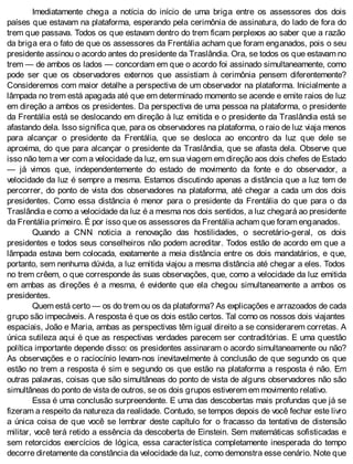 Imediatamente chega a notícia do início de uma briga entre os assessores dos dois
países que estavam na plataforma, esperando pela cerimônia de assinatura, do lado de fora do
trem que passava. Todos os que estavam dentro do trem ficam perplexos ao saber que a razão
da briga era o fato de que os assessores da Frentália acham que foram enganados, pois o seu
presidente assinou o acordo antes do presidente da Traslândia. Ora, se todos os que estavam no
trem — de ambos os lados — concordam em que o acordo foi assinado simultaneamente, como
pode ser que os observadores externos que assistiam à cerimônia pensem diferentemente?
Consideremos com maior detalhe a perspectiva de um observador na plataforma. Inicialmente a
lâmpada no trem está apagada até que em determinado momento se acende e emite raios de luz
em direção a ambos os presidentes. Da perspectiva de uma pessoa na plataforma, o presidente
da Frentália está se deslocando em direção à luz emitida e o presidente da Traslândia está se
afastando dela. Isso significa que, para os observadores na plataforma, o raio de luz viaja menos
para alcançar o presidente da Frentália, que se desloca ao encontro da luz que dele se
aproxima, do que para alcançar o presidente da Traslândia, que se afasta dela. Observe que
isso não tem a ver com a velocidade da luz, em sua viagem em direção aos dois chefes de Estado
— já vimos que, independentemente do estado de movimento da fonte e do observador, a
velocidade da luz é sempre a mesma. Estamos discutindo apenas a distância que a luz tem de
percorrer, do ponto de vista dos observadores na plataforma, até chegar a cada um dos dois
presidentes. Como essa distância é menor para o presidente da Frentália do que para o da
Traslândia e como a velocidade da luz é a mesma nos dois sentidos, a luz chegará ao presidente
da Frentália primeiro. É por isso que os assessores da Frentália acham que foram enganados.
Quando a CNN noticia a renovação das hostilidades, o secretário-geral, os dois
presidentes e todos seus conselheiros não podem acreditar. Todos estão de acordo em que a
lâmpada estava bem colocada, exatamente a meia distância entre os dois mandatários, e que,
portanto, sem nenhuma dúvida, a luz emitida viajou a mesma distância até chegar a eles. Todos
no trem crêem, o que corresponde às suas observações, que, como a velocidade da luz emitida
em ambas as direções é a mesma, é evidente que ela chegou simultaneamente a ambos os
presidentes.
Quem está certo — os do trem ou os da plataforma? As explicações e arrazoados de cada
grupo são impecáveis. A resposta é que os dois estão certos. Tal como os nossos dois viajantes
espaciais, João e Maria, ambas as perspectivas têm igual direito a se considerarem corretas. A
única sutileza aqui é que as respectivas verdades parecem ser contraditórias. E uma questão
política importante depende disso: os presidentes assinaram o acordo simultaneamente ou não?
As observações e o raciocínio levam-nos inevitavelmente à conclusão de que segundo os que
estão no trem a resposta é sim e segundo os que estão na plataforma a resposta é não. Em
outras palavras, coisas que são simultâneas do ponto de vista de alguns observadores não são
simultâneas do ponto de vista de outros, se os dois grupos estiverem em movimento relativo.
Essa é uma conclusão surpreendente. E uma das descobertas mais profundas que já se
fizeram a respeito da natureza da realidade. Contudo, se tempos depois de você fechar este livro
a única coisa de que você se lembrar deste capítulo for o fracasso da tentativa de distensão
militar, você terá retido a essência da descoberta de Einstein. Sem matemáticas sofisticadas e
sem retorcidos exercícios de lógica, essa característica completamente inesperada do tempo
decorre diretamente da constância da velocidade da luz, como demonstra esse cenário. Note que
 