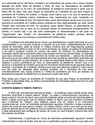 se a velocidade da luz não fosse constante e se comportasse de acordo com a nossa intuição,
baseada em lentas bolas de beisebol e bolas de neve, os observadores da plataforma
concordariam com os do trem. Os observadores da plataforma continuariam a achar que os
fótons têm de viajar mais para chegar ao presidente da Traslândia do que para chegar ao
presidente da Frentália. No entanto, a intuição usual implica que a luz que se aproxima do
presidente da Traslândia estaria movendo-se mais rapidamente por estar recebendo um
"impulso" do movimento do trem. Do mesmo modo, esses observadores veriam que a luz que se
aproxima do presidente da Frentália estaria movendo-se mais vagarosamente, por estar sendo
"freada" pelo movimento do trem. Ao considerar esses efeitos (falsos), os observadores da
plataforma veriam que os raios de luz alcançam ambos os presidentes simultaneamente. No
entanto, no mundo real a luz não sofre acelerações ou desacelerações e não pode ser
"impulsionada" nem "freada". Os observadores da plataforma podem, portanto, afirmar
justificadamente que a luz alcançou o presidente da Frentália antes.
A constância da velocidade da luz requer que abandonemos a noção tradicional de que a
simultaneidade é um conceito universal a respeito do qual todos, independentemente do seu
estado de movimento, estão de acordo. O relógio universal que nós imaginávamos pudesse
marcar segundos idênticos tanto na Terra como em Marte, em Júpiter, na galáxia de Andrômeda
e em todo e qualquer recanto do cosmos não existe. Ao contrário, os observadores em
movimento relativo não concordarão sobre quais eventos ocorrem ao mesmo tempo. A razão pela
qual essa conclusão — uma característica do mundo que habitamos — parece tão estranha
deriva de que os seus efeitos são extremamente diminutos quando as velocidades envolvidas são
as que encontramos na vida cotidiana. Se a mesa de negociação tivesse trinta metros e o trem
viajasse a quinze quilômetros por hora, os observadores da plataforma "veriam" que a luz
alcançou o presidente da Frentália cerca de um milionésimo de bilionésimo de segundo antes de
alcançar o presidente da Traslândia. Embora essa seja uma diferença autêntica, é tão mínima
que não pode ser detectada pêlos sentidos humanos. Se o movimento do trem fosse
consideravelmente mais rápido, próximo a 1 bilhão de quilômetros por hora, por exemplo, da
perspectiva de alguém na plataforma a luz demoraria quase vinte vezes
Mais tempo para chegar ao presidente da Traslândia do que para chegar ao presidente da
Frentália. A velocidades altas, os efeitos surpreendentes da relatividade especial tornam-se cada
vez mais importantes.
O EFEITO SOBRE O TEMPO: PARTE II
É difícil dar uma definição abstrata de tempo — as tentativas nesse sentido muitas vezes
terminam recorrendo à própria palavra "tempo", ou então a contorcionismos lingüísticos, de
forma a evitá-lo. Em vez de seguir esse caminho, podemos adotar um ponto de vista pragmático e
definir o tempo como aquilo que os relógios medem. É lógico que isso transfere o problema
para a definição de "relógio"; aqui podemos pensar que um relógio é um instrumento
caracterizado por ciclos de movimento perfeitamente regulares. Medimos o tempo contando o
número de ciclos por que passa o relógio. Um relógio comum, como o que você usa no pulso,
pode ser definido assim; tem ponteiros que se movem em ciclos regulares, e a medida do tempo
é dada efetivamente pela contagem do número de ciclos (ou suas frações) transcorridos entre
dois eventos escolhidos.
Evidentemente, o significado de "ciclos de movimento perfeitamente regulares" envolve
implicitamente a noção de tempo, uma vez que o qualificativo regular se refere a que cada ciclo
 