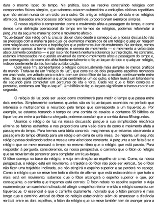 dura o mesmo lapso de tempo. Na prática, isso se resolve construindo relógios com
componentes físicos simples, que sabemos estarem submetidos a evoluções cíclicas repetitivas
que não variam nunca de um ciclo para outro. Os antigos relógios de pêndulo e os relógios
atômicos, baseados em processos atômicos repetitivos, proporcionam exemplos simples.
O nosso objetivo é compreender como o movimento afeta a passagem do tempo, e como
demos uma definição operacional do tempo em termos de relógios, podemos reformular a
pergunta da seguinte maneira: como o movimento afeta o
"tique-taque" dos relógios? É crucial deixar claro desde o começo que a nossa discussão não
se preocupa com a maneira pela qual os elementos mecânicos de um relógio qualquer reagem
com relação aos solavancos e trepidações que podem resultar do movimento. Na verdade, vamos
considerar apenas a forma mais simples e serena de movimento — o movimento a velocidade
absolutamente constante — e por isso não haverá nenhum solavanco ou trepidação. Ao contrário,
estamos interessados na questão universal de como o movimento afeta a passagem do tempo e,
por conseguinte, de como ele afeta fundamentalmente o tique-taque de todo e qualquer relógio,
independentemente do seu formato ou fabricação.
Com esse fim, apresentamos o relógio conceitualmente mais simples (e menos prático)
do mundo. Trata-se de um "relógio de luz", que consiste de dois pequenos espelhos montados
em uma haste, um voltado para o outro, com um único fóton de luz a oscilar continuamente entre
eles. Se os espelhos estiverem a quinze centímetros um do outro, o fóton levará um bilionésimo
de segundo para completar um percurso de ida e volta. Cada vez que o fóton completa o
percurso, contamos um "tique-taque". Um bilhão de tique-taques significam o transcurso de um
segundo.
O relógio de luz pode ser usado como cronômetro para medir o tempo que passa entre
dois eventos. Simplesmente contamos quantos são os tique-taques ocorridos no período que
interessa e multiplicamos o resultado pelo tempo que corresponde a um tique-taque. Por
exemplo, se estamos tomando o tempo de uma corrida de cavalos e contamos 55 bilhões de
tique-taques entre a partida e a chegada, podemos concluir que a corrida durou 55 segundos.
Usamos o relógio de luz na nossa discussão porque a sua simplicidade mecânica
elimina os fatores estranhos e nos proporciona uma visão clara de como o movimento afeta a
passagem do tempo. Para termos uma idéia concreta, imaginemos que estamos observando a
passagem do tempo olhando para um relógio em cima de uma mesa. De repente, um segundo
relógio passa deslizando sobre a mesa a uma velocidade constante. A pergunta a ser feita é se o
relógio que se move marcará o tempo no mesmo ritmo que o relógio que está parado. Para
responder à pergunta, consideremos, da nossa perspectiva, o caminho que o fóton do relógio
que se move tem de percorrer para completar um tique-taque.
O fóton começa na base do relógio, e viaja em direção ao espelho de cima. Como, da nossa
perspectiva, o relógio está em movimento, a trajetória do fóton não pode ser vertical,. Se o fóton
não fizer uma trajetória inclinada, ele não atingirá o espelho superior e se perderá no espaço.
Como o relógio que se move tem todo o direito de afirmar que está estacionário e que tudo o
mais está em movimento, sabemos que o fóton alcançará o espelho superior e que, por
conseguinte, o caminho que traçamos está correto. O fóton rebate no espelho superior e viaja
novamente por um caminho inclinado até atingir o espelho inferior e então o relógio completa um
tique-taque. O essencial é que o caminho duplamente inclinado que o fóton percorre é mais
longo que o caminho vertical do fóton do relógio estacionário: além de atravessar a distância
vertical entre os dois espelhos, o fóton do relógio que se move também tem de avançar para a
 