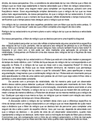direita, da nossa perspectiva. Ora, a constância da velocidade da luz nos informa que o fóton do
relógio que se move viaja exatamente à mesma velocidade que o fóton do relógio estacionário.
Como ele tem de fazer uma viagem maior para completar um tique-taque, pulsará com uma
freqüência menor. Essa argumentação simples demonstra que o relógio de luz que se move
pulsa mais vagarosamente, da nossa perspectiva, do que o relógio de luz estacionário. E como
concordamos quanto a que o número de tique-taques reflete diretamente o tempo transcorrido,
verificamos que o tempo passa mais devagar para o relógio que se move.
Um relógio de luz consiste de dois espelhos paralelos com um fóton que oscila entre ambos. O
relógio faz um "tique-taque" cada vez que o fóton completa uma viagem de ida e volta.
Relógio de luz estacionário no primeiro plano e outro relógio de luz que se desloca a velocidade
constante.
Da nossa perspectiva, o fóton do relógio que se desloca percorre uma trajetória diagonal.
Você poderá perguntar se isso não reflete simplesmente alguma característica específica
dos relógios de luz e que, portanto, não se aplicaria aos relógios de pêndulo ou a um Rolex de
pulso. Será que o tempo marcado por esses relógios mais comuns também ficaria mais lento? A
resposta é um claro sim, e isto pode ser visto mediante uma aplicação do princípio da
relatividade. Coloquemos um Rolex em cima dos nossos dois relógios de luz e façamos de novo
a experiência.
Como vimos, o relógio de luz estacionário e o Rolex que está em cima dele medem a passagem
do tempo de modo idêntico, com 1 bilhão de tique-taques do relógio de luz correspondendo a um
segundo no Rolex. E o relógio de luz que se move com o seu respectivo Rolex? O ritmo da
marcação do tempo do Rolex que se move também diminuirá, de maneira que permaneça
sincronizado com o relógio de luz sobre o qual foi colocado? Bem, para aperfeiçoar a nossa
argumentação, imaginemos que a combinação relógio de luz / Rolex está em movimento porque
está aparafusada no chão de uma cabine sem janelas de um trem que viaja sobre trilhos retos e
perfeitos a uma velocidade constante.
De acordo com o princípio da relatividade, não há maneira pela qual um observador
dentro dessa cabine possa detectar qualquer influência causada pelo movimento do trem. Mas
se o relógio de luz e o Rolex perdessem a sincronização, claramente estaria ocorrendo aí uma
influência verificável. Portanto, o relógio de luz e o seu Rolex que se movem têm de continuar a
medir o tempo de maneira idêntica; o Rolextem de atrasar-se na mesma medida que o relógio de
luz. Qualquer que seja a sua marca ou tipo, os relógios que se movem com relação aos outros
marcam a passagem do tempo em ritmos diferentes.
A discussão sobre o relógio de luz também deixa claro que a diferença específica no
ritmo do tempo entre um relógio estacionário e um relógio que se move depende de quão maior
seja a distância que o fóton do relógio que se desloca tem de percorrer para completar uma
viagem de ida e volta a partir do espelho inferior. Isso, por sua vez, depende da velocidade com
que o relógio se desloca — do ponto de vista de um observador estacionário, quanto mais
rapidamente o relógio se deslocar, tanto maior será a inclinação do trajeto do fóton para a direita.
Concluímos que, em comparação com o ritmo de um relógio estacionário, o ritmo da marcação
do tempo pelo relógio que se move será tão mais lento quanto mais rapidamente ele se mova.
 