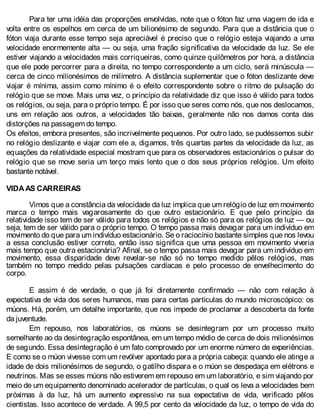Para ter uma idéia das proporções envolvidas, note que o fóton faz uma viagem de ida e
volta entre os espelhos em cerca de um bilionésimo de segundo. Para que a distância que o
fóton viaja durante esse tempo seja apreciável é preciso que o relógio esteja viajando a uma
velocidade enormemente alta — ou seja, uma fração significativa da velocidade da luz. Se ele
estiver viajando a velocidades mais corriqueiras, como quinze quilômetros por hora, a distância
que ele pode percorrer para a direita, no tempo correspondente a um ciclo, será minúscula —
cerca de cinco milionésimos de milímetro. A distância suplementar que o fóton deslizante deve
viajar é mínima, assim como mínimo é o efeito correspondente sobre o ritmo de pulsação do
relógio que se move. Mais uma vez, o princípio da relatividade diz que isso é válido para todos
os relógios, ou seja, para o próprio tempo. É por isso que seres como nós, que nos deslocamos,
uns em relação aos outros, a velocidades tão baixas, geralmente não nos damos conta das
distorções na passagem do tempo.
Os efeitos, embora presentes, são incrivelmente pequenos. Por outro lado, se pudéssemos subir
no relógio deslizante e viajar com ele a, digamos, três quartas partes da velocidade da luz, as
equações da relatividade especial mostram que para os observadores estacionários o pulsar do
relógio que se move seria um terço mais lento que o dos seus próprios relógios. Um efeito
bastante notável.
VIDA AS CARREIRAS
Vimos que a constância da velocidade da luz implica que um relógio de luz em movimento
marca o tempo mais vagarosamente do que outro estacionário. E que pelo princípio da
relatividade isso tem de ser válido para todos os relógios e não só para os relógios de luz — ou
seja, tem de ser válido para o próprio tempo. O tempo passa mais devagar para um indivíduo em
movimento do que para um indivíduo estacionário. Se o raciocínio bastante simples que nos levou
a essa conclusão estiver correto, então isso significa que uma pessoa em movimento viveria
mais tempo que outra estacionária? Afinal, se o tempo passa mais devagar para um indivíduo em
movimento, essa disparidade deve revelar-se não só no tempo medido pêlos relógios, mas
também no tempo medido pelas pulsações cardíacas e pelo processo de envelhecimento do
corpo.
E assim é de verdade, o que já foi diretamente confirmado — não com relação à
expectativa de vida dos seres humanos, mas para certas partículas do mundo microscópico: os
múons. Há, porém, um detalhe importante, que nos impede de proclamar a descoberta da fonte
da juventude.
Em repouso, nos laboratórios, os múons se desintegram por um processo muito
semelhante ao da desintegração espontânea, em um tempo médio de cerca de dois milionésimos
de segundo. Essa desintegração é um fato comprovado por um enorme número de experiências.
E como se o múon vivesse com um revólver apontado para a própria cabeça: quando ele atinge a
idade de dois milionésimos de segundo, o gatilho dispara e o múon se despedaça em elétrons e
neutrinos. Mas se esses múons não estiverem em repouso em um laboratório, e sim viajando por
meio de um equipamento denominado acelerador de partículas, o qual os leva a velocidades bem
próximas à da luz, há um aumento expressivo na sua expectativa de vida, verificado pêlos
cientistas. Isso acontece de verdade. A 99,5 por cento da velocidade da luz, o tempo de vida do
 