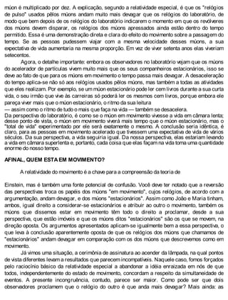 múon é multiplicado por dez. A explicação, segundo a relatividade especial, é que os "relógios
de pulso" usados pêlos múons andam muito mais devagar que os relógios do laboratório, de
modo que bem depois de os relógios do laboratório indicarem o momento em que os revólveres
dos múons devem disparar, os relógios dos múons apressados ainda estão dentro do tempo
permitido. Essa é uma demonstração direta e clara do efeito do movimento sobre a passagem do
tempo. Se as pessoas pudessem viajar com a mesma velocidade desses múons, a sua
expectativa de vida aumentaria na mesma proporção. Em vez de viver setenta anos elas viveriam
setecentos.
Agora, o detalhe importante: embora os observadores no laboratório vejam que os múons
do acelerador de partículas vivem muito mais que os seus companheiros estacionários, isso se
deve ao fato de que para os múons em movimento o tempo passa mais devagar. A desaceleração
do tempo aplica-se não só aos relógios usados pêlos múons, mas também a todas as atividades
que eles realizam. Por exemplo, se um múon estacionário pode ler cem livros durante a sua curta
vida, o seu irmão que vive às carreiras só poderá ler os mesmos cem livros, porque embora ele
pareça viver mais que o múon estacionário, o ritmo da sua leitura
— assim como o ritmo de tudo o mais que faça na vida — também se desacelera.
Da perspectiva do laboratório, é como se o múon em movimento vivesse a vida em câmara lenta;
desse ponto de vista, o múon em movimento viverá mais tempo que o múon estacionário, mas o
"total de vida" experimentado por ele será exatamente o mesmo. A conclusão seria idêntica, é
claro, para as pessoas em movimento acelerado que tivessem uma expectativa de vida de vários
séculos. Da sua perspectiva, a vida seguiria igual. Da nossa perspectiva, elas estariam levando
a vida em câmara superlenta e, portanto, cada coisa que elas façam na vida toma uma quantidade
enorme do nosso tempo.
AFINAL, QUEM ESTA EM MOVIMENTO?
A relatividade do movimento é a chave para a compreensão da teoria de
Einstein, mas é também uma fonte potencial de confusão. Você deve ter notado que a reversão
das perspectivas troca os papéis dos múons "em movimento", cujos relógios, de acordo com a
argumentação, andam devagar, e dos múons "estacionários". Assim como João e Maria tinham,
ambos, igual direito a considerar-se estacionários e atribuir ao outro o movimento, também os
múons que dissemos estar em movimento têm todo o direito a proclamar, desde a sua
perspectiva, que estão imóveis e que os múons ditos "estacionários" são os que se movem, na
direção oposta. Os argumentos apresentados aplicam-se igualmente bem a essa perspectiva, o
que leva à conclusão aparentemente oposta de que os relógios dos múons que chamamos de
"estacionários" andam devagar em comparação com os dos múons que descrevemos como em
movimento.
Já vimos uma situação, a cerimônia de assinatura ao acender da lâmpada, na qual pontos
de vista diferentes levam a resultados que parecem incompatíveis. Naquele caso, fomos forçados
pelo raciocínio básico da relatividade especial a abandonar a idéia enraizada em nós de que
todos, independentemente do estado de movimento, concordam a respeito da simultaneidade de
eventos. A presente incongruência, contudo, parece ser maior. Como pode ser que dois
observadores proclamem que o relógio do outro é que anda mais devagar? Mais ainda: as
 
