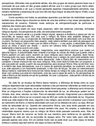 perspectivas, diferentes mas igualmente válidas, dos dois grupos de múons parecem levar-nos à
conclusão de que cada um dos grupos poderá afirmar que é o outro grupo que morre antes.
Estamos aprendendo a ver que o mundo apresenta aspectos inesperadamente estranhos, mas
sempre mantemos a esperança de que isso não nos faça chegar ao absurdo lógico. Então, o que
é que está havendo?
Como acontece com todos os paradoxos aparentes que derivam da relatividade especial,
também esse dilema lógico dissolve-se diante de uma boa análise e traz novas percepções dos
mecanismos do universo. Evitemos novos esforços de antropomorfização de partículas e
voltemos dos múons para João e
Maria, que agora levam em seus trajes espaciais, além das lanternas coloridas, brilhantes
relógios digitais. Da perspectiva de João, ele está estacionário enquanto
Maria, com a lanterna verde e o grande relógio digital, aparece à distância e passa por ele na
escuridão do espaço vazio. Ele nota que o relógio de Maria está andando devagar em
comparação com o seu (a proporção do retardamento depende da velocidade com que eles se
cruzam). Se fosse um pouquinho mais esperto, João notaria também que além da passagem do
tempo no seu relógio, tudo o mais que se refere a Maria — o seu aceno, a velocidade com que
pisca os olhos e assim por diante — ocorre em câmara lenta. Da perspectiva de Maria,
exatamente o mesmo ocorre com João.
Embora isso pareça paradoxal, imaginemos uma experiência precisa que revele um
absurdo lógico. A possibilidade mais simples é arranjar as coisas de modo que quando João e
Maria passem um pelo outro, acertem os seus relógios para marcar, digamos, doze horas.
Prosseguindo nos seus caminhos, ambos afirmarão que o relógio do outro está andando mais
devagar. Para enfrentar diretamente esse desacordo, João e Maria têm de reencontrar-se e
comparar o tempo transcorrido nos seus relógios. Mas como fazê-lo?João tem um propulsor a
jato que pode ser usado, a partir da sua perspectiva, para alcançar Maria. Mas se ele fizer isso,
a simetria das duas perspectivas, que é a causa do aparente paradoxo, se quebrará, uma vez
que João passará a um movimento acelerado, e não livre de forças. Se eles se reencontrarem
dessa maneira, realmente terá transcorrido menos tempo no relógio de João, porque ele poderá
dizer com certeza que está em movimento, uma vez que é capaz de senti-lo. As perspectivas de
João e Maria já não estarão em pé de igualdade. Ao usar o propulsor, João perde o direito de se
dizer estacionário.
Se João for ao encalço de Maria dessa maneira, a diferença de tempo entre os seus
relógios dependerá das suas velocidades relativas e dos pormenores referentes ao modo em que
João usa o jato. Como sabemos, se as velocidades forem pequenas, a diferença será minúscula.
Mas se chegarmos a frações substanciais da velocidade da luz, as diferenças podem ser de
minutos, dias, anos, séculos, ou mais. Para um exemplo concreto, imaginemos que a velocidade
relativa de João e Maria ao se cruzarem seja de 99,5 por cento da velocidade da luz. Digamos
ainda que João espera três anos, segundo o seu relógio, para acionar o propulsor que o levará
ao reencontro de Maria, à mesma velocidade com que um se afastara do outro, ou seja, 99,5 por
cento da velocidade da luz. Quando ele reencontrar Maria, seis anos terão passado em seu
relógio, pois a viagem de regresso tomará também três anos. No entanto, a matemática da
relatividade especial mostra que no relógio de Maria terão passado sessenta anos. Não há
truque: Maria terá de recorrer ao fundo da sua memória para lembrar-se do episódio da
passagem de João por ela na escuridão do espaço vazio. Por outro lado, para João terão
passado apenas seis anos. Em um sentido muito real se pode dizer que João viajou no tempo,
embora o sentido seja bem estrito: ele viajou no futuro de Maria.
 