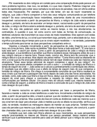 Pôr novamente os dois relógios em contato para uma comparação direta pode parecer um
mero problema logístico, mas isso, na verdade, é o que mais importa. Podemos imaginar uma
série de expedientes para evitar essa rachadura na estrutura do paradoxo, mas em última análise
todos eles fracassarão. Por exemplo, por que não tentar, em vez de reunir novamente os
relógios, que João e Maria comparem a hora dos seus relógios comunicando-se por telefone
celular? Se essa comunicação fosse instantânea, estaríamos diante de uma inconsistência
insuperável: raciocinando a partir da perspectiva de Maria, o relógio de João estaria andando
devagar e, portanto, ele teria de assinalar um tempo menor; raciocinando a partir da perspectiva
de João, o relógio de Maria estaria andando devagar e, portanto, ela teria de assinalar um tempo
menor. Os dois não poderiam estar certos ao mesmo tempo, e nós nos afundaríamos na
contradição. A questão é que, tal como ocorre com todas as formas de comunicação, os
telefones celulares não transmitem os seus sinais de modo instantâneo. Eles operam com ondas
de rádio, uma forma de luz, e o sinal que transmitem viaja, portanto, com a velocidade da luz. Isso
significa que passa algum tempo para que os sinais sejam recebidos — na verdade, justamente
o tempo suficiente para tornar as duas perspectivas compatíveis entre si.
Vejamos a situação inicialmente a partir da perspectiva de João. Imagine que a cada
hora, em cima da hora, João recita no telefone "São doze horas e tudo está bem"; "É uma hora e
tudo está bem", e assim por diante. Como a partir da perspectiva de João o relógio de Maria
anda devagar, a sua tendência é acreditar que Maria receberá essas mensagens antes de que o
seu relógio marque a mesma hora. Desse modo, conclui ele, Maria terá de concordar que o
relógio dela é o que se atrasa. Mas depois ele pensa melhor: "Como Maria está se afastando de
mim, o sinal que eu lhe envio pelo telefone celular tem de viajar distâncias cada vez maiores para
alcançá-la. Talvez esse tempo adicional de viagem compense o vagar do seu relógio". Ao
compreender que esses efeitos competem um com o outro — a lentidão do relógio de Maria e o
tempo de viagem do sinal — João senta-se e calcula quantitativamente a combinação dos efeitos.
O resultado que ele obtém indica que o efeito do tempo de viagem mais do que compensa a
lentidão do relógio de Maria. Ele chega à surpreendente conclusão de que Maria receberá os
seus sinais que marcam a passagem das horas depois de cada uma das horas assinaladas. Na
verdade, como João sabe que Maria é boa em física, deduz que ela levará em conta o tempo de
viagem do sinal para chegar a conclusões a respeito do relógio dele, com base nas
comunicações por telefone celular. Um pouco mais de cálculo revela que, mesmo levando em
conta o tempo de viagem, a análise de Maria à levará a conclusão de que o relógio de João anda
mais devagar do que o dela.
O mesmo raciocínio se aplica quando tomamos por base a perspectiva de Maria,
fazendo-a mandar a João os sinais telefônicos a cada hora. Inicialmente a lentidão do relógio de
João, a partir da perspectiva dela, a levará a pensar que ele receberá as mensagens dela antes
de enviar as suas próprias. Mas quando ela leva em conta as distâncias cada vez maiores que o
seu sinal tem de viajar para alcançar João à medida que ela se afasta na escuridão, verifica que
João, na verdade, receberá as mensagens depois de mandar as suas próprias. Também nesse
caso ela percebe que mesmo que João leve em conta o tempo de viagem, ele concluirá, a partir
das chamadas dela, que o seu relógio anda mais devagar do que o dele.
Contanto que nem João nem Maria alterem os seus movimentos, as suas perspectivas
estarão precisamente no mesmo pé. Mesmo que pareça paradoxal, dessa maneira ambos
verificam que é perfeitamente coerente para cada um deles pensar que o relógio do outro anda
devagar.
 