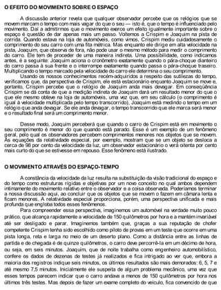 O EFEITO DO MOVIMENTO SOBRE O ESPAÇO
A discussão anterior revela que qualquer observador percebe que os relógios que se
movem marcam o tempo com mais vagar do que o seu — isto é, que o tempo é influenciado pelo
movimento. Daí a admitirmos que o movimento exerce um efeito igualmente importante sobre o
espaço é questão de dar apenas mais um passo. Voltemos a Crispim e Joaquim na pista de
corrida. Quando estava na loja de automóveis, como vimos, Crispim mediu cuidadosamente o
comprimento do seu carro com uma fita métrica. Mas enquanto ele dirige em alta velocidade na
pista, Joaquim, que observa de fora, não pode usar o mesmo método para medir o comprimento
do carro. Ele tem de proceder de uma maneira indireta. Uma possibilidade, como indicamos
antes, é a seguinte: Joaquim aciona o cronômetro exatamente quando o pára-choque dianteiro
do carro passa à sua frente e o interrompe exatamente quando passa o pára-choque traseiro.
Multiplicando o tempo marcado pela velocidade do carro ele determina o seu comprimento.
Usando os nossos conhecimentos recém-adquiridos a respeito das sutilezas do tempo,
verificamos que, da perspectiva de Crispim, ele está estacionário enquanto Joaquim se move e,
portanto, Crispim percebe que o relógio de Joaquim anda mais devagar. Em conseqüência
Crispim se dá conta de que a medição indireta de Joaquim dará um resultado menor do que o
que ele mesmo obteve na loja de automóveis, uma vez que, em seu cálculo (o comprimento é
igual à velocidade multiplicada pelo tempo transcorrido), Joaquim está medindo o tempo em um
relógio que anda devagar. Se ele anda devagar, o tempo transcorrido que ele marca será menor
e o resultado final será um comprimento menor.
Desse modo, Joaquim perceberá que quando o carro de Crispim está em movimento o
seu comprimento é menor do que quando está parado. Esse é um exemplo de um fenômeno
geral, pelo qual os observadores percebem comprimentos menores nos objetos que se movem.
As equações da relatividade especial, por exemplo, mostram que se um objeto se desloca a
cerca de 98 por cento da velocidade da luz, um observador estacionário o verá oitenta por cento
mais curto do que se estivesse em repouso. Esse fenômeno está ilustrado.
O MOVIMENTO ATRAVÉS DO ESPAÇO-TEMPO
A constância da velocidade da luz resulta na substituição da visão tradicional do espaço e
do tempo como estruturas rígidas e objetivas por um novo conceito no qual ambos dependem
intimamente do movimento relativo entre o observador e a coisa observada. Poderíamos terminar
a nossa discussão aqui, ao concluir que os objetos que se movem o fazem em câmara lenta e
ficam menores. A relatividade especial proporciona, porém, uma perspectiva unificada e mais
profunda que engloba todos esses fenômenos.
Para compreender essa perspectiva, imaginemos um automóvel na verdade muito pouco
prático, que alcança rapidamente a velocidade de 150 quilômetros por hora e a mantém invariável
até ser desligado e parar. Imaginemos também que, graças a sua reputação de chofer
competente Crispim tenha sido escolhido como piloto de provas em um teste que ocorre em uma
pista longa, reta e larga no meio de um deserto plano. Como a distância entre as linhas de
partida e de chegada é de quinze quilômetros, o carro deve percorrê-la em um décimo de hora,
ou seja, em seis minutos. Joaquim, que de noite trabalha como engenheiro automobilístico,
confere os dados de dezenas de testes já realizados e fica intrigado ao ver que, embora a
maioria dos registros indique seis minutos, os últimos resultados são mais demorados: 6, 5, 7 e
até mesmo 7,5 minutos. Inicialmente ele suspeita de algum problema mecânico, uma vez que
esses tempos parecem indicar que o carro andava a menos de 150 quilômetros por hora nos
últimos três testes. Mas depois de fazer um exame completo do veículo, fica convencido de que
 