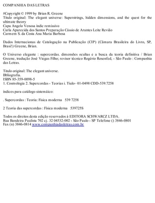 COMPANHIA DAS LETRAS
#Copyright © 1999 by Brian R. Greene
Título original: The elegant universe: Superstrings, hidden dimensions, and the quest for the
ultimate theory
Capa Angelo Venosa índic remissivo
Carla Aparecida dos Santos Preparação Cássio de Arantes Leite Revião
Carmem S. da Costa Ana Maria Barbosa
Dados Internacionas de Catalogação na Publicação (CIP) (Câmara Brasileira do Livro, SP,
Brasi!) Greene, Brian.
O Universo elegante : supercordas. dimensões ocultas e a busca da teoria definitiva / Brian
Greene, tradução José Viegas Filho; revisor técnico Rogério Rosenfed, - São Paulo : Companhia
das Letras.
Titulo original: The elegant universe.
Bbliografia.
ISBN 85-359-0098-5
1. Cosmologia 2. Supercordas - Teorias i. Tiulo– 01-0498 CDD-539.7258
índices para catálogo sistemáico:
. Supercordas : Teoria: Fisica moderna 539 7258
2 Teoria das supercordas : Física moderna 539725S
Todos os direitos desta edição reservados à EDITORA SCHWARCZ LTDA.
Rua Bandeira Paulista 702 cj. 32 04532-002 - São Paulo - SP Telefone () 3846-0801
Fax (n) 3846-0814 www.companhiadasletras.com.br
 