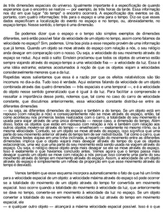 às três dimensões espaciais do universo. Igualmente importante é a especificação de quando
esperamos que o encontro se realize — por exemplo, às três horas da tarde. Essa informação
nos diz em que lugar "do tempo" o encontro ocorrerá. A especificação dos eventos se dá,
portanto, com quatro informações: três para o espaço e uma para o tempo. Diz-se que esses
dados especificam a localização do evento no espaço e no tempo, ou, abreviadamente, no
espaço-tempo. Nesse sentido, o tempo é uma dimensão.
Se podemos dizer que o espaço e o tempo são simples exemplos de dimensões
diferentes, será então possível falar da velocidade de um objeto no tempo, assim como falamos da
velocidade no espaço? Sim, podemos. Uma boa pista a esse respeito provém de uma informação
que já temos. Quando um objeto se move através do espaço com relação a nós, o seu relógio
anda devagar em comparação com o nosso. Ou seja, a velocidade do seu movimento através do
espaço se reduz. Aqui está o salto: Einstein proclamou que todos os objetos do universo estão
sempre viajando através do espaço-tempo a uma velocidade fixa — a velocidade da luz. Essa é
uma idéia estranha; estamos acostumados à noção de que os objetos viajam a velocidades
consideravelmente menores que a da luz.
Repetidas vezes salientamos que essa é a razão por que os efeitos relativísticos são tão
incomuns no dia-a-dia. Tudo isso é verdade. Aqui estamos falando da velocidade de um objeto
combinada através das quatro dimensões — três espaciais e uma temporal —, e é a velocidade
do objeto nesse sentido generalizado que é igual à da luz. Para facilitar a compreensão e
ressaltar a importância desse ponto, notemos que, tal como no caso do carro de velocidade
constante, que discutimos anteriormente, essa velocidade constante distribui-se entre as
diferentes dimensões
— ou seja, as diferentes dimensões do espaço e também a do tempo. Se um objeto está em
repouso (com relação a nós) e conseqüentemente não se move através do espaço, então, tal
como aconteceu nos primeiros testes realizados com o carro, a totalidade do seu movimento é
usada para viajar através de uma única dimensão — nesse caso, a dimensão do tempo. Além
disso, todos os objetos que estão em repouso com relação a nós e também com relação aos
outros objetos movem-se através do tempo — envelhecem — exatamente no mesmo ritmo, ou à
mesma velocidade. Contudo, se um objeto se move através do espaço, isso significa que uma
parte do seu movimento anterior através do tempo tem de ser redistribuída. Tal como o carro, que
nos últimos testes viajava em uma linha inclinada, a repartição do movimento entre as diferentes
dimensões implica que o objeto viajará mais devagar através do tempo do que os objetos
estacionários, uma vez que uma parte do seu movimento está sendo usada na viagem através do
espaço. Ou seja, o relógio desse objeto anda mais devagar se ele se move através do espaço.
Isso é exatamente o que havíamos concluído antes. Vemos agora que o tempo passa mais
devagar quando um objeto se move com relação a nós porque isso converte uma parte do seu
movimento através do tempo em movimento através do espaço. Assim, a velocidade de um objeto
através do espaço é simplesmente um reflexo da proporção em que esse movimento através do
tempo é desviado.
Vemos também que esse esquema incorpora automaticamente o fato de que há um limite
para a velocidade espacial de um objeto: a velocidade máxima através do espaço só pode ocorrer
se a totalidade do movimento de um objeto através do tempo for convertida em movimento
espacial. Isso ocorre quando a totalidade do movimento à velocidade da luz, que anteriormente
se dava no tempo, converte-se em movimento à velocidade da luz no espaço. Se um objeto
converter a totalidade do seu movimento à velocidade da luz através do tempo em movimento
espacial, ele
— e qualquer outro objeto — alcançará a máxima velocidade espacial possível. Isso é o que
 