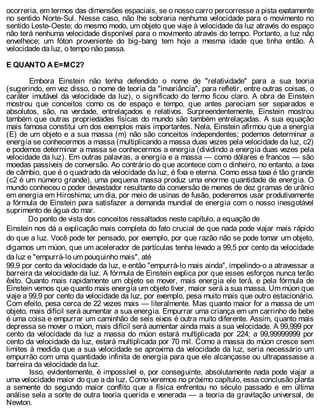 ocorreria, em termos das dimensões espaciais, se o nosso carro percorresse a pista exatamente
no sentido Norte-Sul. Nesse caso, não lhe sobraria nenhuma velocidade para o movimento no
sentido Leste-Oeste; do mesmo modo, um objeto que viaje à velocidade da luz através do espaço
não terá nenhuma velocidade disponível para o movimento através do tempo. Portanto, a luz não
envelhece; um fóton proveniente do big-bang tem hoje a mesma idade que tinha então. À
velocidade da luz, o tempo não passa.
E QUANTO A E=MC2?
Embora Einstein não tenha defendido o nome de "relatividade" para a sua teoria
(sugerindo, em vez disso, o nome de teoria da "invariância", para refletir, entre outras coisas, o
caráter imutável da velocidade da luz), o significado do termo ficou claro. A obra de Einstein
mostrou que conceitos como os de espaço e tempo, que antes pareciam ser separados e
absolutos, são, na verdade, entrelaçados e relativos. Surpreendentemente, Einstein mostrou
também que outras propriedades físicas do mundo são também entrelaçadas. A sua equação
mais famosa constitui um dos exemplos mais importantes. Nela, Einstein afirmou que a energia
(E) de um objeto e a sua massa (m) não são conceitos independentes; podemos determinar a
energia se conhecermos a massa (multiplicando a massa duas vezes pela velocidade da luz, c2)
e podemos determinar a massa se conhecermos a energia (dividindo a energia duas vezes pela
velocidade da luz). Em outras palavras, a energia e a massa — como dólares e francos — são
moedas passíveis de conversão. Ao contrário do que acontece com o dinheiro, no entanto, a taxa
de câmbio, que é o quadrado da velocidade da luz, é fixa e eterna. Como essa taxa é tão grande
(c2 é um número grande), uma pequena massa produz uma enorme quantidade de energia. O
mundo conheceu o poder devastador resultante da conversão de menos de dez gramas de urânio
em energia em Hiroshima; um dia, por meio de usinas de fusão, poderemos usar produtivamente
a fórmula de Einstein para satisfazer a demanda mundial de energia com o nosso inesgotável
suprimento de água do mar.
Do ponto de vista dos conceitos ressaltados neste capítulo, a equação de
Einstein nos dá a explicação mais completa do fato crucial de que nada pode viajar mais rápido
do que a luz. Você pode ter pensado, por exemplo, por que razão não se pode tomar um objeto,
digamos um múon, que um acelerador de partículas tenha levado a 99,5 por cento da velocidade
da luz e "empurrá-lo um pouquinho mais", até
99,9 por cento da velocidade da luz, e então "empurrá-lo mais ainda", impelindo-o a atravessar a
barreira da velocidade da luz. A fórmula de Einstein explica por que esses esforços nunca terão
êxito. Quanto mais rapidamente um objeto se mover, mais energia ele terá, e pela fórmula de
Einstein vemos que quanto mais energia um objeto tiver, maior será a sua massa. Um múon que
viaje a 99,9 por cento da velocidade da luz, por exemplo, pesa muito mais que outro estacionário.
Com efeito, pesa cerca de 22 vezes mais — literalmente. Mas quanto maior for a massa de um
objeto, mais difícil será aumentar a sua energia. Empurrar uma criança em um carrinho de bebe
é uma coisa e empurrar um caminhão de seis eixos é outra muito diferente. Assim, quanto mais
depressa se mover o múon, mais difícil será aumentar ainda mais a sua velocidade. A 99,999 por
cento da velocidade da luz a massa do múon estará multiplicada por 224; a 99,99999999 por
cento da velocidade da luz, estará multiplicada por 70 mil. Como a massa do múon cresce sem
limites à medida que a sua velocidade se aproxima da velocidade da luz, seria necessário um
empurrão com uma quantidade infinita de energia para que ele alcançasse ou ultrapassasse a
barreira da velocidade da luz.
Isso, evidentemente, é impossível e, por conseguinte, absolutamente nada pode viajar a
uma velocidade maior do que a da luz. Como veremos no próximo capítulo, essa conclusão planta
a semente do segundo maior conflito que a física enfrentou no século passado e em última
análise sela a sorte de outra teoria querida e venerada — a teoria da gravitação universal, de
Newton.
 