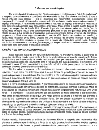 3. Das curvas e ondulações
Por meio da relatividade especial, Einstein resolveu o conflito entre a "intuição tradicional"
a respeito do movimento e a constância da velocidade da luz. Em síntese, a solução é que a
nossa intuição está errada — ela é informada por movimentos extremamente lentos em
comparação com a velocidade da luz e essas velocidades baixas ocultam o verdadeiro caráter do
espaço e do tempo. A relatividade especial revela a natureza do espaço e do tempo e mostra que
eles diferem radicalmente das concepções anteriores. Mas alterar a nossa noção básica de
espaço e tempo não foi tarefa fácil. Einstein logo viu que dentre todas as revelações da
relatividade especial havia uma particularmente profunda: o fato de que nada pode ser mais
rápido do que a luz revela-se incompatível com a reverenciada teoria universal da gravidade,
proposta por Newton na segunda metade do século XVII. Assim, ao resolver um conflito, a
relatividade especial criou outro. Depois de uma década de estudos intensos e por vezes
tormentosos, Einstein resolveu o dilema com a teoria da relatividade geral. Nela, Einstein
revolucionou novamente a nossa noção de espaço e tempo, mostrando que eles sofrem curvas e
distorções para comunicar a força da gravidade.
A VISÃO NEW TONIANA DA GRAVIDADE
Isaac Newton, nascido em 1642 em Lincoinshire, na Inglaterra, mudou o panorama da
pesquisa científica pondo plenamente a força da matemática a serviço da investigação física.
Newton tinha um intelecto de tal modo monumental que, por exemplo, quando a matemática
existente na sua época era insuficiente para a realização das suas pesquisas, ele inventava uma
matemática nova. Foram necessários quase três séculos mais para que o mundo viesse a
conhecer um outro gênio científico comparável.
Dentre todos os avanços profundos feitos por ele no conhecimento dos mecanismos do
universo, o que mais nos interessa aqui é a sua teoria da gravitação universal. A força da
gravidade permeia a vida cotidiana. Ela nos mantém, a nós e a todos os objetos que nos rodeiam,
presos à superfície da Terra; impede que o ar que respiramos se perca no espaço exterior;
conserva a Lua em órbita à volta da
Terra e a Terra em órbita à volta do Sol. A gravidade dita o ritmo da dança cósmica incansável e
meticulosa executada por bilhões e bilhões de asteróides, planetas, estrelas e galáxias. Mais de
três séculos de influência newtoniana levaram-nos a achar simplesmente natural que uma única
força — a gravidade — seja responsável por essa pletora de fatos terrestres e extraterrestres.
Mas antes de Newton não se sabia que uma maçã que cai da árvore e a marcha dos planetas à
volta do Sol obedecem ao mesmo princípio físico. Em um passo audacioso no sentido da
afirmação da hegemonia da ciência, ele unificou a física terrestre e a física celeste e declarou
que a força da gravidade é a mão invisível que opera em ambos os níveis.
Pode-se dizer que Newton via a gravidade como o grande equalizador. Ele declarou que
absolutamente todas as coisas exercem uma força de atração gravitacional sobre absolutamente
todas as demais coisas. Independentemente da sua composição física, todas as coisas exercem
e sofrem a força da gravidade.
Newton estudou intimamente a análise de Johannes Kepler a respeito dos movimentos dos
planetas e deduziu a partir daí que a força da atração gravitacional entre dois corpos depende
precisamente de dois fatores: a quantidade de material que compõe cada um desses corpos e a
 