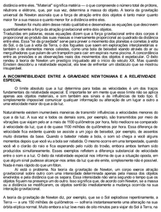 distância entre eles. "Material" significa matéria — o que compreende o número total de prótons,
nêutrons e elétrons, que, por sua vez, determina a massa do objeto. A teoria da gravitação
universal de Newton assinala que a força de atração entre dois objetos é tanto maior quanto
maior for a sua massa e quanto menor for a distância entre eles.
Newton foi muito além desse relato qualitativo e desenvolveu as equações que descrevem
quantitativamente a força da atração gravitacional entre dois objetos.
Traduzidas em palavras, essas equações dizem que a força gravitacional entre dois corpos é
proporcional ao produto das suas massas e inversamente proporcional ao quadrado da distância
entre eles. Essa "lei da gravidade" serve para prever o movimento dos planetas e cometas à volta
do Sol, o da Lua à volta da Terra, o dos foguetes que saem em explorações interplanetárias e
também o de elementos menos celestes, como uma bola de beisebol voando através do ar ou
mergulhadores que pulam de um trampolim para cair em espirais numa piscina. A concordância
entre as previsões e as observações reais dos movimentos dos objetos é espetacular. O êxito
rendeu à teoria de Newton um prestígio inigualado até o início do século XX. Mas quando
Einstein descobriu a relatividade especial, ela teve de enfrentar um obstáculo que se mostrou
insuperável.
A INCOMPATIBILIDADE ENTRE A GRAVIDADE NEW TONIANA E A RELATIVIDADE
ESPECIAL
O limite absoluto que a luz determina para todas as velocidades é um dos traços
fundamentais da relatividade especial. É importante ter em mente que esse limite não se aplica
apenas aos objetos materiais, e sim também aos sinais e às influências de todo tipo. E
simplesmente impossível comunicar qualquer informação ou alteração de um lugar a outro a
uma velocidade maior do que a da luz.
Naturalmente existem inumeráveis maneiras de transmitir influências a velocidades menores do
que a da luz. A sua voz e todos os demais sons, por exemplo, são transmitidos por meio de
vibrações que viajam pelo ar a mais de 1100 quilômetros por hora, feito medíocre se comparado
à velocidade da luz, que é de quase 1100 milhões de quilômetros por hora. Essa diferença de
velocidade fica evidente quando se assiste a um jogo de beisebol, por exemplo, de assentos
muito distantes da base. Quando o batedor rebate a bola, o som só chega a você alguns
momentos depois que você viu a bola ser rebatida. O mesmo ocorre em uma tempestade, quando
você vê o clarão do raio e fica esperando pelo ruído do trovão, embora ambos tenham sido
produzidos simultaneamente. Esses exemplos refletem a diferença substancial de velocidade
entre o som e a luz. O êxito da relatividade especial nos informa de que a situação oposta, em
que algum sinal pudesse alcançar-nos antes da luz que ele emite, simplesmente não é possível.
Nada é mais rápido do que um fóton.
Aí está o problema. Na teoria da gravitação de Newton, um corpo exerce atração
gravitacional sobre outro com uma intensidade determinada apenas pela massa dos objetos
envolvidos e pela distância que os separa. Essa intensidade não varia segundo o tempo que os
objetos fiquem na presença um do outro. Isso significa que, de acordo com Newton, se a massa
ou a distância se modificarem, os objetos sentirão imediatamente a mudança ocorrida na sua
interação gravitacional.
A teoria da gravitação de Newton diz, por exemplo, que se o Sol explodisse repentinamente, a
Terra — a uns 150 milhões de quilômetros — sofreria instantaneamente uma alteração na sua
órbita elíptica normal. Muito embora a luz leve mais de oito minutos para viajar do Sol à Terra, na
 
