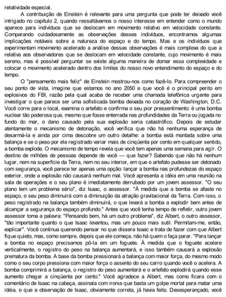 relatividade especial.
A contribuição de Einstein é relevante para uma pergunta que pode ter deixado você
intrigado no capítulo 2, quando ressaltávamos o nosso interesse em entender como o mundo
aparece para indivíduos que se deslocam em movimento relativo em velocidade constante.
Comparando cuidadosamente as observações desses indivíduos, encontramos algumas
implicações notáveis sobre a natureza do espaço e do tempo. Mas e os indivíduos que
experimentam movimento acelerado a análise dessas observações é mais complexa do que a
relativa aos observadores que se deslocam em velocidade constante, cujo movimento é mais
sereno, mas é possível perguntar se existe alguma maneira de domar essa complexidade e
colocar o movimento acelerado dentro dos limites do nosso novo entendimento do espaço e do
tempo.
O "pensamento mais feliz" de Einstein mostrou-nos como fazê-lo. Para compreender o
seu ponto de vista, imagine que estamos no ano 2050 e que você é o principal perito em
explosivos do FBI, razão pela qual acaba de receber uma chamada telefônica urgente para
investigar o que parece ser uma sofisticada bomba deixada no coração de Washington, D.C.
Você corre para o local, examina o artefato e confirma o seu pior pressentimento: é uma bomba
nuclear tão poderosa que, mesmo que fosse enterrada nas profundidades da Terra ou jogada no
fundo do mar, o dano causado pela sua explosão seria catastrófico. Depois de estudar
atentamente o mecanismo de detonação, você verifica que não há nenhuma esperança de
desarmá-la e ainda por cima descobre um outro detalhe: a bomba está montada sobre uma
balança e se o peso por ela registrado variar mais de cinqüenta por cento em qualquer sentido,
a bomba explode. O mecanismo de tempo revela que você tem apenas uma semana para agir. O
destino de milhões de pessoas depende de você — que fazer? Sabendo que não há nenhum
lugar, nem na superfície da Terra, nem no seu interior, em que o artefato pudesse ser detonado
com segurança, você parece ter apenas uma opção: lançar a bomba nas profundezas do espaço
exterior, onde a explosão não causará nenhum mal. Você apresenta a idéia em uma reunião na
sala de operações e o seu plano é imediatamente derrubado por um jovem assessor. "O seu
plano tem um problema sério", diz Isaac, o assessor. "À medida que a bomba se afaste no
espaço, o seu peso diminuirá com a diminuição da atração gravitacional da Terra. Com isso, o
peso registrado na balança também diminuirá, o que levará a bomba a explodir bem antes de
alcançar a segurança do espaço profundo." Antes que você tenha tempo de refletir, outro jovem
assessor toma a palavra: "Pensando bem, há um outro problema", diz Albert, o outro assessor,
"tão importante quanto o que Isaac levantou, mas um pouco mais sutil. Permitam-me, então,
explicar". Você continua querendo pensar no que dissera Isaac e trata de fazer com que Albert
fique quieto, mas, como sempre, depois que ele começa, não há quem o faça parar. "Para lançar
a bomba no espaço precisamos pô-la em um foguete. À medida que o foguete acelere
verticalmente, o registro do peso na balança aumentará, e isso também causará a explosão
prematura da bomba. A base da bomba pressionará a balança com maior força, do mesmo modo
como o seu corpo pressiona com maior força o assento do seu carro quando você o acelera. A
bomba comprimirá a balança, o registro do peso aumentará e o artefato explodirá quando esse
aumento chegar a cinqüenta por cento." Você agradece a Albert, mas como ficara com o
comentário de Isaac na cabeça, assinala com ironia que basta um golpe mortal para matar uma
idéia, o que a observação de Isaac, obviamente correta, já havia feito. Desesperançado, você
 