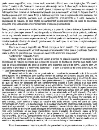 pede novas sugestões, mas nesse exato momento Albert tem uma inspiração: "Pensando
melhor", continua ele, "não acho que a sua idéia esteja morta. A observação de Isaac de que a
gravidade diminui à medida que o artefato ganha o espaço significa que o registro do peso na
balança também diminui. A minha observação de que a aceleração vertical do foguete levará a
bomba a pressionar com maior força a balança significa que o registro do peso aumenta. Em
conjunto, isso significa, portanto, que se ajustarmos precisamente e a cada momento a
aceleração do foguete, os dois efeitos se cancelarão! Especificamente, no início da ascensão,
enquanto o foguete ainda sente intensamente a força da gravidade da
Terra, ele não pode acelerar muito, de modo a que a pressão sobre a balança fique dentro do
limite de cinqüenta por cento. À medida que ele se afaste da Terra — e sinta, portanto, cada vez
menos a gravidade terrestre — precisamos aumentar a aceleração vertical para compensar. O
aumento do registro causado pela aceleração vertical pode ser exatamente igual à diminuição
resultante do decréscimo da atração gravitacional, de modo que, na verdade, o registro do peso
na balança ficará estável!".
Pouco a pouco a sugestão de Albert começa a fazer sentido. "Em outras palavras",
responde você, "a aceleração vertical funciona como uma alternativa para a gravidade. Podemos
imitar o efeito da gravidade por meio de um movimento acelerado adequado."
"Exatamente", responde Albert.
"Então", continua você, "é possível lançar a bomba no espaço e ajustar criteriosamente a
aceleração do foguete de modo que o registro do peso da bomba na balança não mude. Com
isso se evita a detonação até que se alcance uma distância segura da Terra." Assim, com um
jogo entre a gravidade e o movimento acelerado — e com o progresso da ciência no século XXI
— você consegue evitar o desastre.
O reconhecimento de que a gravidade e o movimento acelerado são intimamente
entrelaçados foi a revelação que ocorreu dentro da cabeça de Einstein, aquele belo dia, na
repartição de patentes de Berna. Ainda que a experiência da bomba revele a essência da idéia,
convém reapresentá-la em um esquema mais parecido com o do capítulo 2. Para isso, lembre-se
de que se você for colocado em um compartimento selado e sem janelas que não sofra
aceleração, não há maneira de determinar a sua velocidade. O compartimento conserva o seu
aspecto, e qualquer experiência que você faça dará os mesmos resultados, independentemente
da velocidade com que você esteja se movendo. Mais importante ainda: sem um ponto externo
para comparar, não há maneira de determinar a que velocidade você está viajando. Por outro
lado, se estiver em movimento acelerado, mesmo que a sua percepção esteja limitada aos
confins do seu compartimento selado, você sentirá uma força em seu corpo. Por exemplo, se a
sua cadeira estiver presa no chão e a aceleração do compartimento for na direção em que você
está sentado, você sentirá a força da cadeira nas suas costas, como no caso do carro
mencionado por Albert. Do mesmo modo, se o compartimento for acelerado verticalmente, você
sentirá a força do chão nos seus pés. Einstein percebeu que no interior do compartimento você
não será capaz de distinguir essas situações de aceleração de outras situações sem aceleração
mas com gravidade: se as suas imensidades forem ajustadas de maneira exata, a força
provocada pelo campo gravitacional e a força provocada pelo movimento acelerado são
indistinguíveis. Se o seu compartimento estiver placidamente pousado na superfície terrestre,
você sentirá a conhecida força do chão contra os seus pés exatamente do mesmo modo em que
sentiria a força de uma aceleração vertical, tal como no cenário que descrevemos.
Essa é exatamente a mesma equivalência que Albert usou para solucionar o problema da
 