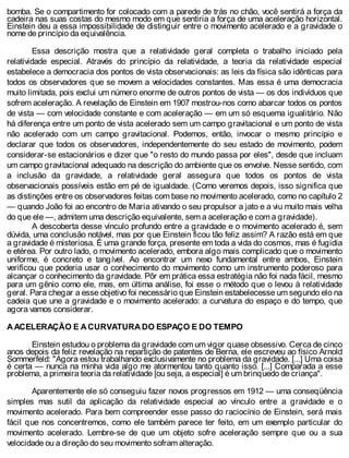 bomba. Se o compartimento for colocado com a parede de trás no chão, você sentirá a força da
cadeira nas suas costas do mesmo modo em que sentiria a força de uma aceleração horizontal.
Einstein deu a essa impossibilidade de distinguir entre o movimento acelerado e a gravidade o
nome de princípio da equivalência.
Essa descrição mostra que a relatividade geral completa o trabalho iniciado pela
relatividade especial. Através do princípio da relatividade, a teoria da relatividade especial
estabelece a democracia dos pontos de vista observacionais: as leis da física são idênticas para
todos os observadores que se movem a velocidades constantes. Mas essa é uma democracia
muito limitada, pois exclui um número enorme de outros pontos de vista — os dos indivíduos que
sofrem aceleração. A revelação de Einstein em 1907 mostrou-nos como abarcar todos os pontos
de vista — com velocidade constante e com aceleração — em um só esquema igualitário. Não
há diferença entre um ponto de vista acelerado sem um campo gravitacional e um ponto de vista
não acelerado com um campo gravitacional. Podemos, então, invocar o mesmo princípio e
declarar que todos os observadores, independentemente do seu estado de movimento, podem
considerar-se estacionários e dizer que "o resto do mundo passa por eles", desde que incluam
um campo gravitacional adequado na descrição do ambiente que os envolve. Nesse sentido, com
a inclusão da gravidade, a relatividade geral assegura que todos os pontos de vista
observacionais possíveis estão em pé de igualdade. (Como veremos depois, isso significa que
as distinções entre os observadores feitas com base no movimento acelerado, como no capítulo 2
— quando João foi ao encontro de Maria ativando o seu propulsor a jato e a viu muito mais velha
do que ele —, admitem uma descrição equivalente, sem a aceleração e com a gravidade).
A descoberta desse vínculo profundo entre a gravidade e o movimento acelerado é, sem
dúvida, uma conclusão notável, mas por que Einstein ficou tão feliz assim? A razão está em que
a gravidade é misteriosa. É uma grande força, presente em toda a vida do cosmos, mas é fugidia
e etérea. Por outro lado, o movimento acelerado, embora algo mais complicado que o movimento
uniforme, é concreto e tangível. Ao encontrar um nexo fundamental entre ambos, Einstein
verificou que poderia usar o conhecimento do movimento como um instrumento poderoso para
alcançar o conhecimento da gravidade. Pôr em prática essa estratégia não foi nada fácil, mesmo
para um gênio como ele, mas, em última análise, foi esse o método que o levou à relatividade
geral. Para chegar a esse objetivo foi necessário que Einstein estabelecesse um segundo elo na
cadeia que une a gravidade e o movimento acelerado: a curvatura do espaço e do tempo, que
agora vamos considerar.
A ACELERAÇÃO E A CURVATURA DO ESPAÇO E DO TEMPO
Einstein estudou o problema da gravidade com um vigor quase obsessivo. Cerca de cinco
anos depois da feliz revelação na repartição de patentes de Berna, ele escreveu ao físico Arnold
Sommerfeld: "Agora estou trabalhando exclusivamente no problema da gravidade. [...] Uma coisa
é certa — nunca na minha vida algo me atormentou tanto quanto isso. [...] Comparada a esse
problema, a primeira teoria da relatividade [ou seja, a especial] é um brinquedo de criança".
Aparentemente ele só conseguiu fazer novos progressos em 1912 — uma conseqüência
simples mas sutil da aplicação da relatividade especial ao vínculo entre a gravidade e o
movimento acelerado. Para bem compreender esse passo do raciocínio de Einstein, será mais
fácil que nos concentremos, como ele também parece ter feito, em um exemplo particular do
movimento acelerado. Lembre-se de que um objeto sofre aceleração sempre que ou a sua
velocidade ou a direção do seu movimento sofram alteração.
 