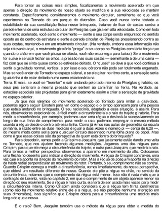 Para tornar as coisas mais simples, focalizaremos o movimento acelerado em que
apenas a direção do movimento do nosso objeto se modifica e a sua velocidade se mantém
constante. Especificamente consideraremos o movimento circular, semelhante ao que você
experimenta no Tornado de um parque de diversões. Caso você nunca tenha testado a
estabilidade da sua constituição física nesse brinquedo, trata-se de ficar de costas contra a
parede interna de uma estrutura circular de Plexiglas que gira em alta velocidade. Como em todo
movimento acelerado, você sente o movimento — sente o seu corpo sendo empurrado no sentido
oposto ao do centro da estrutura e sente a parede circular de Plexiglas pressionando contra as
suas costas, mantendo-o em um movimento circular. (Na verdade, embora essa informação não
seja relevante aqui, o movimento giratório "prega" o seu corpo no Plexiglas com tanta força que
quando o chão em que você pisava se afasta, você não escorrega para baixo.) Se o movimento
for suave e se você fechar os olhos, a pressão nas suas costas — semelhante à de uma cama —
faz com que se sinta quase como se estivesse deitado. O "quase" se deve a que você continua a
sentir a gravidade normal, vertical, e por isso o seu cérebro não pode ser totalmente enganado.
Mas se você andar de Tornado no espaço sideral, e se ele girar no ritmo certo, a sensação seria
igualzinha à de estar deitado numa cama estacionária na
Terra. E mais, se você se "levantar" e sair andando pelo lado interno do Plexiglas giratório, os
seus pés sentiriam a mesma pressão que sentem ao caminhar na Terra. Na verdade, as
estações espaciais são projetadas para girar exatamente assim e criar a sensação de gravidade
no espaço exterior.
Já que nos valemos do movimento acelerado do Tornado para imitar a gravidade,
podemos agora seguir Einstein para ver como o espaço e o tempo aparecem para uma pessoa
que esteja andando no brinquedo. O seu raciocínio, adaptado a essa situação, é assim. Para
nós, observadores estacionários, é fácil medir a circunferência e o raio do trajeto giratório. Para
medir a circunferência, por exemplo, podemos usar uma régua e deslocá-la sucessivamente ao
longo de sua linha de comprimento; para medir o raio, podemos empregar o mesmo método
usando a régua desde o centro até essa linha. Como já vimos nas aulas de geometria da escola
primária, a razão entre as duas medidas é igual a duas vezes o número pi — cerca de 6,28 —,
do mesmo modo como seria para qualquer círculo desenhado numa folha plana de papel. Mas
como é que essas coisas são da perspectiva de quem está dentro do brinquedo?
Para descobrir, vamos pedir a Crispim e Joaquim, que justamente estão dando uma volta
no Tornado, que nos ajudem fazendo algumas medições. Jogamos uma das réguas para
Crispim, para que ele meça a circunferência do trajeto, e outra para Joaquim, que medirá o raio.
Para termos a melhor perspectiva, observemos o aparelho em movimento do alto. Colocamos
uma flecha no desenho para indicar a direção do movimento. A régua de Crispim contrai-se, uma
vez que ela aponta na direção do movimento do rotor. Mas a régua de Joaquim aponta na direção
da haste radial perpendicular ao movimento do rotor. Portanto, o seu comprimento não se contrai.
Quando Crispim começa a medir a circunferência, vemos imediatamente, da nossa perspectiva,
que obterá um resultado diferente do nosso. Quando ele põe a régua no chão, no sentido da
circunferência, notamos que o comprimento da régua está menor. Isso não é nada mais que a
contração de Lorentz, vista no capítulo 2, em que o comprimento de um objeto aparece menor na
direção do seu movimento. Se a régua é mais curta, ela terá de ser usada mais vezes para medir
a circunferência inteira. Como Crispim ainda considera que a régua tem trinta centímetros
(como não há movimento relativo entre ele e a régua, ele não percebe nenhuma alteração em
suas dimensões), isso significa que Crispim obterá para a circunferência uma medida mais
longa do que a nossa.
E o raio? Bem, Joaquim também usa o método da régua para obter a medida do
 