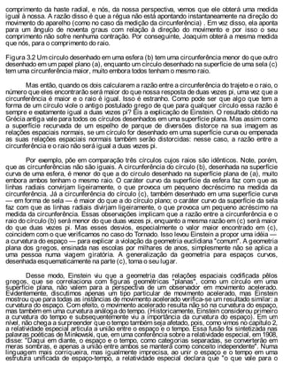 comprimento da haste radial, e nós, da nossa perspectiva, vemos que ele obterá uma medida
igual à nossa. A razão disso é que a régua não está apontando instantaneamente na direção do
movimento do aparelho (como no caso da medição da circunferência) . Em vez disso, ela aponta
para um ângulo de noventa graus com relação à direção do movimento e por isso o seu
comprimento não sofre nenhuma contração. Por conseguinte, Joaquim obterá a mesma medida
que nós, para o comprimento do raio.
Figura 3.2 Um circulo desenhado em uma esfera (b) tem uma circunferência menor do que outro
desenhado em um papel plano (a), enquanto um círculo desenhado na superfície de uma sela (c)
tem uma circunferência maior, muito embora todos tenham o mesmo raio.
Mas então, quando os dois calcularem a razão entre a circunferência do trajeto e o raio, o
número que eles encontrarão será maior do que nossa resposta de duas vezes pi, uma vez que a
circunferência é maior e o raio é igual. Isso é estranho. Como pode ser que algo que tem a
forma de um círculo viole o antigo postulado grego de que para qualquer círculo essa razão é
sempre e exatamente igual a duas vezes pi? Eis a explicação de Einstein. O resultado obtido na
Grécia antiga vale para todos os círculos desenhados em uma superfície plana. Mas assim como
a superfície recurvada de um espelho de parque de diversões distorce na sua imagem as
relações espaciais normais, se um círculo for desenhado em uma superfície curva ou empenada
as suas relações espaciais normais também serão distorcidas: nesse caso, a razão entre a
circunferência e o raio não será igual a duas vezes pi.
Por exemplo, põe em comparação três círculos cujos raios são idênticos. Note, porém,
que as circunferências não são iguais. A circunferência do círculo (b), desenhada na superfície
curva de uma esfera, é menor do que a do circulo desenhado na superfície plana de (a), muito
embora ambos tenham o mesmo raio. O caráter curvo da superfície da esfera faz com que as
linhas radiais convirjam ligeiramente, o que provoca um pequeno decréscimo na medida da
circunferência. Já a circunferência do círculo (c), também desenhado em uma superfície curva
— em forma de sela — é maior do que a do círculo plano; o caráter curvo da superfície da sela
faz com que as linhas radiais divirjam ligeiramente, o que provoca um pequeno acréscimo na
medida da circunferência. Essas observações implicam que a razão entre a circunferência e o
raio do círculo (b) será menor do que duas vezes pi, enquanto a mesma razão em (c) será maior
do que duas vezes pi. Mas esses desvios, especialmente o valor maior encontrado em (c),
coincidem com o que verificamos no caso do Tornado. Isso levou Einstein a propor uma idéia —
a curvatura do espaço — para explicar a violação da geometria euclidiana "comum". A geometria
plana dos gregos, ensinada nas escolas por milhares de anos, simplesmente não se aplica a
uma pessoa numa viagem giratória. A generalização da geometria para espaços curvos,
desenhada esquematicamente na parte (c), toma o seu lugar.
Desse modo, Einstein viu que a geometria das relações espaciais codificada pêlos
gregos, que se correlaciona com figuras geométricas "planas", como um círculo em uma
superfície plana, não valem para a perspectiva de um observador em movimento acelerado.
Evidentemente, discutimos apenas um tipo particular de movimento acelerado, mas Einstein
mostrou que para todas as instâncias de movimento acelerado verifica-se um resultado similar: a
curvatura do espaço. Com efeito, o movimento acelerado resulta não só na curvatura do espaço,
mas também em uma curvatura análoga do tempo. (Historicamente, Einstein considerou primeiro
a curvatura do tempo e subsequentemente viu a importância da curvatura do espaço). Em um
nível, não chega a surpreender que o tempo também seja afetado, pois, como vimos no capítulo 2,
a relatividade especial articula a união entre o espaço e o tempo. Essa fusão foi sintetizada nas
palavras poéticas de Minkowski, que, em uma conferência sobre a relatividade especial, em 1908,
disse: "Daqui em diante, o espaço e o tempo, como categorias separadas, se converterão em
meras sombras, e apenas a união entre ambos se manterá como conceito independente". Numa
linguagem mais corriqueira, mas igualmente imprecisa, ao unir o espaço e o tempo em uma
estrutura unificada de espaço-tempo, a relatividade especial declara que "o que vale para o
 
