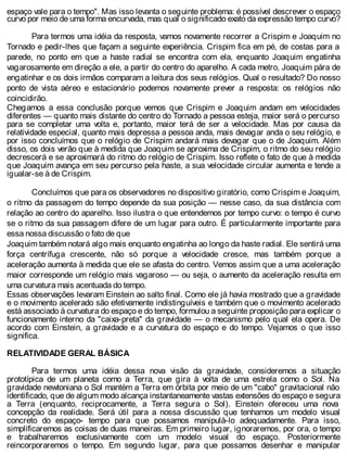 espaço vale para o tempo". Mas isso levanta o seguinte problema: é possível descrever o espaço
curvo por meio de uma forma encurvada, mas qual o significado exato da expressão tempo curvo?
Para termos uma idéia da resposta, vamos novamente recorrer a Crispim e Joaquim no
Tornado e pedir-lhes que façam a seguinte experiência. Crispim fica em pé, de costas para a
parede, no ponto em que a haste radial se encontra com ela, enquanto Joaquim engatinha
vagarosamente em direção a ele, a partir do centro do aparelho. A cada metro, Joaquim pára de
engatinhar e os dois irmãos comparam a leitura dos seus relógios. Qual o resultado? Do nosso
ponto de vista aéreo e estacionário podemos novamente prever a resposta: os relógios não
coincidirão.
Chegamos a essa conclusão porque vemos que Crispim e Joaquim andam em velocidades
diferentes — quanto mais distante do centro do Tornado a pessoa esteja, maior será o percurso
para se completar uma volta e, portanto, maior terá de ser a velocidade. Mas por causa da
relatividade especial, quanto mais depressa a pessoa anda, mais devagar anda o seu relógio, e
por isso concluímos que o relógio de Crispim andará mais devagar que o de Joaquim. Além
disso, os dois verão que à medida que Joaquim se aproxima de Crispim, o ritmo do seu relógio
decrescerá e se aproximará do ritmo do relógio de Crispim. Isso reflete o fato de que à medida
que Joaquim avança em seu percurso pela haste, a sua velocidade circular aumenta e tende a
igualar-se à de Crispim.
Concluímos que para os observadores no dispositivo giratório, como Crispim e Joaquim,
o ritmo da passagem do tempo depende da sua posição — nesse caso, da sua distância com
relação ao centro do aparelho. Isso ilustra o que entendemos por tempo curvo: o tempo é curvo
se o ritmo da sua passagem difere de um lugar para outro. É particularmente importante para
essa nossa discussão o fato de que
Joaquim também notará algo mais enquanto engatinha ao longo da haste radial. Ele sentirá uma
força centrífuga crescente, não só porque a velocidade cresce, mas também porque a
aceleração aumenta à medida que ele se afasta do centro. Vemos assim que a uma aceleração
maior corresponde um relógio mais vagaroso — ou seja, o aumento da aceleração resulta em
uma curvatura mais acentuada do tempo.
Essas observações levaram Einstein ao salto final. Como ele já havia mostrado que a gravidade
e o movimento acelerado são efetivamente indistinguíveis e também que o movimento acelerado
está associado à curvatura do espaço e do tempo, formulou a seguinte proposição para explicar o
funcionamento interno da "caixa-preta" da gravidade — o mecanismo pelo qual ela opera. De
acordo com Einstein, a gravidade e a curvatura do espaço e do tempo. Vejamos o que isso
significa.
RELATIVIDADE GERAL BÁSICA
Para termos uma idéia dessa nova visão da gravidade, consideremos a situação
prototípica de um planeta como a Terra, que gira à volta de uma estrela como o Sol. Na
gravidade newtoniana o Sol mantém a Terra em órbita por meio de um "cabo" gravitacional não
identificado, que de algum modo alcança instantaneamente vastas extensões do espaço e segura
a Terra (enquanto, reciprocamente, a Terra segura o Sol). Einstein ofereceu uma nova
concepção da realidade. Será útil para a nossa discussão que tenhamos um modelo visual
concreto do espaço- tempo para que possamos manipulá-lo adequadamente. Para isso,
simplificaremos as coisas de duas maneiras. Em primeiro lugar, ignoraremos, por ora, o tempo
e trabalharemos exclusivamente com um modelo visual do espaço. Posteriormente
reincorporaremos o tempo. Em segundo lugar, para que possamos desenhar e manipular
 