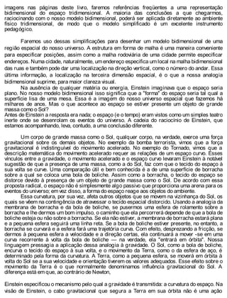 imagens nas páginas deste livro, faremos referências freqüentes a uma representação
bidimensional do espaço tridimensional. A maioria das conclusões a que chegarmos,
raciocinando com o nosso modelo bidimensional, poderá ser aplicada diretamente ao ambiente
físico tridimensional, de modo que o modelo simplificado é um excelente instrumento
pedagógico.
Faremos uso dessas simplificações para desenhar um modelo bidimensional de uma
região espacial do nosso universo. A estrutura em forma de malha é uma maneira conveniente
para especificar posições, assim como a malha rodoviária de uma cidade permite especificar
endereços. Numa cidade, naturalmente, um endereço especifica um local na malha bidimensional
das ruas e também pode dar uma localização na direção vertical, como o número do andar. Essa
última informação, a localização na terceira dimensão espacial, é o que a nossa analogia
bidimensional suprime, para maior clareza visual.
Na ausência de qualquer matéria ou energia, Einstein imaginava que o espaço seria
plano. No nosso modelo bidimensional isso significa que a "forma" do espaço seria tal qual a
superfície lisa de uma mesa. Essa é a imagem do nosso universo espacial que fazemos há
milhares de anos. Mas o que acontece ao espaço se estiver presente um objeto de grande
massa como o Sol?
Antes de Einstein a resposta era nada; o espaço (e o tempo) eram vistos como um simples teatro
inerte onde se desenrolam os eventos do universo. A cadeia do raciocínio de Einstein, que
estamos acompanhando, leva, contudo, a uma conclusão diferente.
Um corpo de grande massa como o Sol, qualquer corpo, na verdade, exerce uma força
gravitacional sobre os demais objetos. No exemplo da bomba terrorista, vimos que a força
gravitacional é indistinguível do movimento acelerado. No exemplo do Tornado, vimos que a
descrição matemática do movimento acelerado requer as relações de um espaço curvo. Esses
vínculos entre a gravidade, o movimento acelerado e o espaço curvo levaram Einstein à notável
sugestão de que a presença de uma massa, como a do Sol, faz com que o tecido do espaço à
sua volta se curve. Uma comparação útil e bem conhecida é a de uma superfície de borracha
sobre a qual se coloca uma bola de boliche. Assim como a borracha, o tecido do espaço se
distorce devido à presença de um objeto de grande massa como o Sol. De acordo com essa
proposta radical, o espaço não é simplesmente algo passivo que proporciona uma arena para os
eventos do universo; em vez disso, a forma do espaço reage aos objetos do ambiente.
Essa curvatura, por sua vez, afeta outros objetos que se movem na vizinhança do Sol, os
quais se vêem na contingência de atravessar o tecido espacial distorcido. Usando a analogia da
membrana de borracha e da bola de boliche, se pusermos uma esfera de rolamento sobre a
borracha e lhe dermos um bom impulso, o caminho que ela percorrerá depende de que a bola de
boliche esteja ou não sobre a borracha. Se ela não estiver, a membrana de borracha estará plana
e a pequena esfera seguirá uma linha reta. Se a bola de boliche estiver presente, no entanto, a
borracha se curvará e a esfera fará uma trajetória curva. Com efeito, desprezando a fricção, se
dermos à pequena esfera a velocidade e a direção certas, ela continuará a mover -se em uma
curva recorrente à volta da bola de boliche — na verdade, ela "entrará em órbita". Nossa
linguagem pressagia a aplicação dessa analogia à gravidade. O Sol, como a bola de boliche,
encurva o tecido do espaço à sua volta, e o movimento da Terra, como o da esfera de aço, é
determinado pela forma da curvatura. A Terra, como a pequena esfera, se moverá em órbita à
volta do Sol se a sua velocidade e orientação tiverem os valores adequados. Esse efeito sobre o
movimento da Terra é o que normalmente denominamos influência gravitacional do Sol. A
diferença está em que, ao contrário de Newton,
Einstein especificou o mecanismo pelo qual a gravidade é transmitida: a curvatura do espaço. Na
visão de Einstein, o cabo gravitacional que segura a Terra em sua órbita não é uma ação
 