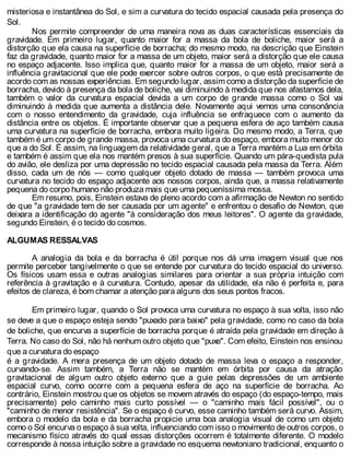 misteriosa e instantânea do Sol, e sim a curvatura do tecido espacial causada pela presença do
Sol.
Nos permite compreender de uma maneira nova as duas características essenciais da
gravidade. Em primeiro lugar, quanto maior for a massa da bola de boliche, maior será a
distorção que ela causa na superfície de borracha; do mesmo modo, na descrição que Einstein
faz da gravidade, quanto maior for a massa de um objeto, maior será a distorção que ele causa
no espaço adjacente. Isso implica que, quanto maior for a massa de um objeto, maior será a
influência gravitacional que ele pode exercer sobre outros corpos, o que está precisamente de
acordo com as nossas experiências. Em segundo lugar, assim como a distorção da superfície de
borracha, devido à presença da bola de boliche, vai diminuindo à medida que nos afastamos dela,
também o valor da curvatura espacial devida a um corpo de grande massa como o Sol vai
diminuindo à medida que aumenta a distância dele. Novamente aqui vemos uma consonância
com o nosso entendimento da gravidade, cuja influência se enfraquece com o aumento da
distância entre os objetos. É importante observar que a pequena esfera de aço também causa
uma curvatura na superfície de borracha, embora muito ligeira. Do mesmo modo, a Terra, que
também é um corpo de grande massa, provoca uma curvatura do espaço, embora muito menor do
que a do Sol. É assim, na linguagem da relatividade geral, que a Terra mantém a Lua em órbita
e também é assim que ela nos mantém presos à sua superfície. Quando um pára-quedista pula
do avião, ele desliza por uma depressão no tecido espacial causada pela massa da Terra. Além
disso, cada um de nós — como qualquer objeto dotado de massa — também provoca uma
curvatura no tecido do espaço adjacente aos nossos corpos, ainda que, a massa relativamente
pequena do corpo humano não produza mais que uma pequeníssima mossa.
Em resumo, pois, Einstein estava de pleno acordo com a afirmação de Newton no sentido
de que "a gravidade tem de ser causada por um agente" e enfrentou o desafio de Newton, que
deixara a identificação do agente "à consideração dos meus leitores". O agente da gravidade,
segundo Einstein, é o tecido do cosmos.
ALGUMAS RESSALVAS
A analogia da bola e da borracha é útil porque nos dá uma imagem visual que nos
permite perceber tangivelmente o que se entende por curvatura do tecido espacial do universo.
Os físicos usam essa e outras analogias similares para orientar a sua própria intuição com
referência à gravitação e à curvatura. Contudo, apesar da utilidade, ela não é perfeita e, para
efeitos de clareza, é bom chamar a atenção para alguns dos seus pontos fracos.
Em primeiro lugar, quando o Sol provoca uma curvatura no espaço à sua volta, isso não
se deve a que o espaço esteja sendo "puxado para baixo" pela gravidade, como no caso da bola
de boliche, que encurva a superfície de borracha porque é atraída pela gravidade em direção à
Terra. No caso do Sol, não há nenhum outro objeto que "puxe". Com efeito, Einstein nos ensinou
que a curvatura do espaço
é a gravidade. A mera presença de um objeto dotado de massa leva o espaço a responder,
curvando-se. Assim também, a Terra não se mantém em órbita por causa da atração
gravitacional de algum outro objeto externo que a guie pelas depressões de um ambiente
espacial curvo, como ocorre com a pequena esfera de aço na superfície de borracha. Ao
contrário, Einstein mostrou que os objetos se movem através do espaço (do espaço-tempo, mais
precisamente) pelo caminho mais curto possível — o "caminho mais fácil possível", ou o
"caminho de menor resistência". Se o espaço é curvo, esse caminho também será curvo. Assim,
embora o modelo da bola e da borracha propicie uma boa analogia visual de como um objeto
como o Sol encurva o espaço à sua volta, influenciando com isso o movimento de outros corpos, o
mecanismo físico através do qual essas distorções ocorrem é totalmente diferente. O modelo
corresponde à nossa intuição sobre a gravidade no esquema newtoniano tradicional, enquanto o
 