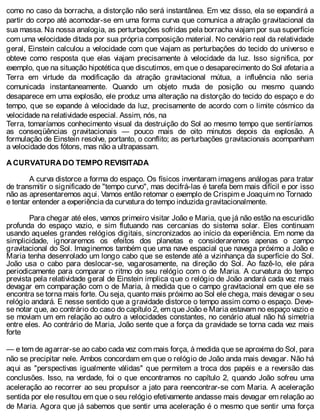 como no caso da borracha, a distorção não será instantânea. Em vez disso, ela se expandirá a
partir do corpo até acomodar-se em uma forma curva que comunica a atração gravitacional da
sua massa. Na nossa analogia, as perturbações sofridas pela borracha viajam por sua superfície
com uma velocidade ditada por sua própria composição material. No cenário real da relatividade
geral, Einstein calculou a velocidade com que viajam as perturbações do tecido do universo e
obteve como resposta que elas viajam precisamente à velocidade da luz. Isso significa, por
exemplo, que na situação hipotética que discutimos, em que o desaparecimento do Sol afetaria a
Terra em virtude da modificação da atração gravitacional mútua, a influência não seria
comunicada instantaneamente. Quando um objeto muda de posição ou mesmo quando
desaparece em uma explosão, ele produz uma alteração na distorção do tecido do espaço e do
tempo, que se expande à velocidade da luz, precisamente de acordo com o limite cósmico da
velocidade na relatividade especial. Assim, nós, na
Terra, tomaríamos conhecimento visual da destruição do Sol ao mesmo tempo que sentiríamos
as conseqüências gravitacionais — pouco mais de oito minutos depois da explosão. A
formulação de Einstein resolve, portanto, o conflito; as perturbações gravitacionais acompanham
a velocidade dos fótons, mas não a ultrapassam.
A CURVATURA DO TEMPO REVISITADA
A curva distorce a forma do espaço. Os físicos inventaram imagens análogas para tratar
de transmitir o significado de "tempo curvo", mas decifrá-las é tarefa bem mais difícil e por isso
não as apresentaremos aqui. Vamos então retomar o exemplo de Crispim e Joaquim no Tornado
e tentar entender a experiência da curvatura do tempo induzida gravitacionalmente.
Para chegar até eles, vamos primeiro visitar João e Maria, que já não estão na escuridão
profunda do espaço vazio, e sim flutuando nas cercanias do sistema solar. Eles continuam
usando aqueles grandes relógios digitais, sincronizados ao início da experiência. Em nome da
simplicidade, ignoraremos os efeitos dos planetas e consideraremos apenas o campo
gravitacional do Sol. Imaginemos também que uma nave espacial que navega próximo a João e
Maria tenha desenrolado um longo cabo que se estende até a vizinhança da superfície do Sol.
João usa o cabo para deslocar-se, vagarosamente, na direção do Sol. Ao fazê-lo, ele pára
periodicamente para comparar o ritmo do seu relógio com o de Maria. A curvatura do tempo
prevista pela relatividade geral de Einstein implica que o relógio de João andará cada vez mais
devagar em comparação com o de Maria, à medida que o campo gravitacional em que ele se
encontra se torna mais forte. Ou seja, quanto mais próximo ao Sol ele chega, mais devagar o seu
relógio andará. E nesse sentido que a gravidade distorce o tempo assim como o espaço. Deve-
se notar que, ao contrário do caso do capítulo 2, em que João e Maria estavam no espaço vazio e
se moviam um em relação ao outro a velocidades constantes, no cenário atual não há simetria
entre eles. Ao contrário de Maria, João sente que a força da gravidade se torna cada vez mais
forte
— e tem de agarrar-se ao cabo cada vez com mais força, à medida que se aproxima do Sol, para
não se precipitar nele. Ambos concordam em que o relógio de João anda mais devagar. Não há
aqui as "perspectivas igualmente válidas" que permitem a troca dos papéis e a reversão das
conclusões. Isso, na verdade, foi o que encontramos no capítulo 2, quando João sofreu uma
aceleração ao recorrer ao seu propulsor a jato para reencontrar-se com Maria. A aceleração
sentida por ele resultou em que o seu relógio efetivamente andasse mais devagar em relação ao
de Maria. Agora que já sabemos que sentir uma aceleração é o mesmo que sentir uma força
 