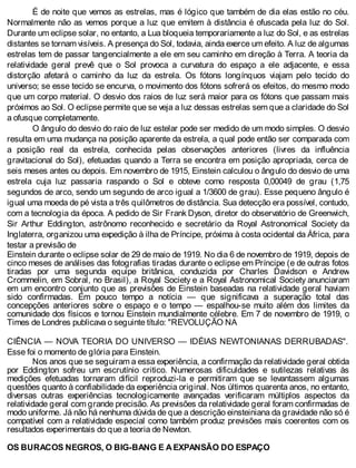 É de noite que vemos as estrelas, mas é lógico que também de dia elas estão no céu.
Normalmente não as vemos porque a luz que emitem à distância é ofuscada pela luz do Sol.
Durante um eclipse solar, no entanto, a Lua bloqueia temporariamente a luz do Sol, e as estrelas
distantes se tornam visíveis. A presença do Sol, todavia, ainda exerce um efeito. A luz de algumas
estrelas tem de passar tangencialmente a ele em seu caminho em direção à Terra. A teoria da
relatividade geral prevê que o Sol provoca a curvatura do espaço a ele adjacente, e essa
distorção afetará o caminho da luz da estrela. Os fótons longínquos viajam pelo tecido do
universo; se esse tecido se encurva, o movimento dos fótons sofrerá os efeitos, do mesmo modo
que um corpo material. O desvio dos raios de luz será maior para os fótons que passam mais
próximos ao Sol. O eclipse permite que se veja a luz dessas estrelas sem que a claridade do Sol
a ofusque completamente.
O ângulo do desvio do raio de luz estelar pode ser medido de um modo simples. O desvio
resulta em uma mudança na posição aparente da estrela, a qual pode então ser comparada com
a posição real da estrela, conhecida pelas observações anteriores (livres da influência
gravitacional do Sol), efetuadas quando a Terra se encontra em posição apropriada, cerca de
seis meses antes ou depois. Em novembro de 1915, Einstein calculou o ângulo do desvio de uma
estrela cuja luz passaria raspando o Sol e obteve como resposta 0,00049 de grau (1,75
segundos de arco, sendo um segundo de arco igual a 1/3600 de grau). Esse pequeno ângulo é
igual uma moeda de pé vista a três quilômetros de distância. Sua detecção era possível, contudo,
com a tecnologia da época. A pedido de Sir Frank Dyson, diretor do observatório de Greenwich,
Sir Arthur Eddington, astrônomo reconhecido e secretário da Royal Astronomical Society da
Inglaterra, organizou uma expedição à ilha de Príncipe, próxima à costa ocidental da África, para
testar a previsão de
Einstein durante o eclipse solar de 29 de maio de 1919. No dia 6 de novembro de 1919, depois de
cinco meses de análises das fotografias tiradas durante o eclipse em Príncipe (e de outras fotos
tiradas por uma segunda equipe britânica, conduzida por Charles Davidson e Andrew
Crommelin, em Sobral, no Brasil), a Royal Society e a Royal Astronomical Society anunciaram
em um encontro conjunto que as previsões de Einstein baseadas na relatividade geral haviam
sido confirmadas. Em pouco tempo a notícia — que significava a superação total das
concepções anteriores sobre o espaço e o tempo — espalhou-se muito além dos limites da
comunidade dos físicos e tornou Einstein mundialmente célebre. Em 7 de novembro de 1919, o
Times de Londres publicava o seguinte título: "REVOLUÇÃO NA
CIÊNCIA — NOVA TEORIA DO UNIVERSO — IDÉIAS NEWTONIANAS DERRUBADAS".
Esse foi o momento de glória para Einstein.
Nos anos que se seguiram a essa experiência, a confirmação da relatividade geral obtida
por Eddington sofreu um escrutínio critico. Numerosas dificuldades e sutilezas relativas às
medições efetuadas tornaram difícil reproduzi-la e permitiram que se levantassem algumas
questões quanto à confiabilidade da experiência original. Nos últimos quarenta anos, no entanto,
diversas outras experiências tecnologicamente avançadas verificaram múltiplos aspectos da
relatividade geral com grande precisão. As previsões da relatividade geral foram confirmadas de
modo uniforme. Já não há nenhuma dúvida de que a descrição einsteiniana da gravidade não só é
compatível com a relatividade especial como também produz previsões mais coerentes com os
resultados experimentais do que a teoria de Newton.
OS BURACOS NEGROS, O BIG-BANG E A EXPANSÃO DO ESPAÇO
 