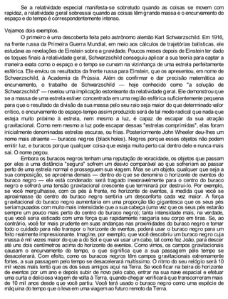Se a relatividade especial manifesta-se sobretudo quando as coisas se movem com
rapidez, a relatividade geral sobressai quando as coisas têm grande massa e o encurvamento do
espaço e do tempo é correspondentemente intenso.
Vejamos dois exemplos.
O primeiro é uma descoberta feita pelo astrônomo alemão Karl Schwarzschild. Em 1916,
na frente russa da Primeira Guerra Mundial, em meio aos cálculos de trajetórias balísticas, ele
estudava as revelações de Einstein sobre a gravidade. Poucos meses depois de Einstein ter dado
os toques finais à relatividade geral, Schwarzschild conseguiu aplicar a sua teoria para captar a
maneira exata como o espaço e o tempo se curvam na vizinhança de uma estrela perfeitamente
esférica. Ele enviou os resultados da frente russa para Einstein, que os apresentou, em nome de
Schwarzschild, à Academia da Prússia. Além de confirmar e dar precisão matemática ao
encurvamento, o trabalho de Schwarzschild — hoje conhecido como "a solução de
Schwarzschild" — revelou uma implicação estonteante da relatividade geral. Ele demonstrou que
se a massa de uma estrela estiver concentrada em uma região esférica suficientemente pequena
para que o resultado da divisão da sua massa pelo seu raio seja maior do que determinado valor
crítico, o encurvamento do espaço-tempo assim produzido será de tal modo radical que nada que
esteja muito próximo à estrela, nem mesmo a luz, é capaz de escapar da sua atração
gravitacional. Como nem mesmo a luz pode escapar dessas "estrelas comprimidas", elas foram
inicialmente denominadas estrelas escuras, ou frias. Posteriormente John Wheeler deu-lhes um
nome mais atraente — buracos negros (black holes). Negros porque esses objetos não podem
emitir luz, e buracos porque qualquer coisa que esteja muito perto cai dentro dele e nunca mais
sai. O nome pegou.
Embora os buracos negros tenham uma reputação de voracidade, os objetos que passam
por eles a uma distância "segura" sofrem um desvio comparável ao que sofreriam ao passar
perto de uma estrela normal e prosseguem sua viagem. Mas se um objeto, qualquer que seja a
sua composição, se aproxima demais — dentro do que se denomina o horizonte de eventos do
buraco negro — ele está condenado: será tragado inexoravelmente para o centro do buraco
negro e sofrerá uma tensão gravitacional crescente que terminará por destruí-lo. Por exemplo,
se você mergulhasse, com os pés à frente, no horizonte de eventos, à medida que você se
aproximasse do centro do buraco negro sentiria um desconforto cada vez maior. A força
gravitacional do buraco negro aumentaria em uma proporção tão gigantesca que os seus pés
seriam puxados com muito mais intensidade que a sua cabeça (uma vez que os seus pés estarão
sempre um pouco mais perto do centro do buraco negro); tanta intensidade mais, na verdade,
que você seria esticado com uma força que rapidamente rasgaria seu corpo em tiras. Se, ao
contrário, você for mais prudente em suas andanças nas proximidades do buraco negro e tomar
todo o cuidado para não transpor o horizonte de eventos, poderá usar o buraco negro para um
feito realmente impressionante. Imagine, por exemplo, que você descobriu um buraco negro cuja
massa é mil vezes maior do que a do Sol e que vai usar um cabo, tal como fez João, para descer
até uns dois centímetros acima do horizonte de eventos. Como vimos, os campos gravitacionais
causam o encurvamento do tempo, o que significa que a sua passagem pelo tempo se
desacelerará. Com efeito, como os buracos negros têm campos gravitacionais extremamente
fortes, a sua passagem pelo tempo se desacelerará muitíssimo. O ritmo do seu relógio será 10
mil vezes mais lento que os dos seus amigos aqui na Terra. Se você ficar na beira do horizonte
de eventos por um ano e depois subir de novo pelo cabo, entrar na sua nave espacial e efetuar
uma curta e deliciosa viagem de volta à Terra, quando chegar verificará que transcorreram mais
de 10 mil anos desde que você partiu. Você terá usado o buraco negro como uma espécie de
máquina do tempo que o leva em uma viagem ao futuro remoto da Terra.
 