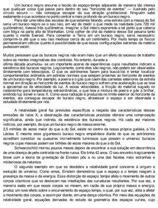 Um buraco negro encurva o tecido do espaço-tempo adjacente de maneira tão intensa
que qualquer coisa que passe para dentro do seu "horizonte de eventos" — ilustrado pelo
circulo escuro — não consegue escapar da sua atração gravitacional. Ninguém sabe
exatamente o que acontece no ponto central e mais profundo de um buraco negro.
Para dar uma idéia das escalas de que estamos falando, uma estrela com a massa do Sol
seria um buraco negro se o seu raio, em vez de medir o que mede na realidade (uns 720 mil
quilômetros), tivesse três quilômetros. Imagine: o Sol inteiro espremido a tal ponto que caberia
com folga na parte alta de Manhattan. Uma colher de chá da matéria desse Sol pesaria tanto
quanto o monte Everest. Para converter a Terra em um buraco negro, seria necessário
comprimi-la até que o seu raio medisse cerca de um centímetro. Por muito tempo os físicos
permaneceram céticos quanto à possibilidade de que essas configurações extremas da matéria
pudessem existir.
Muitos pensavam que os buracos negros não eram mais que um efeito do excesso de trabalho
sobre as mentes imaginativas dos cientistas. No entanto, durante a
última década acumulou- se um importante acervo de experiências cujos resultados indicam a
existência dos buracos negros. Logicamente, como eles são negros, não podem ser observados
diretamente com telescópios. O que os astrônomos fazem para buscá-los é tentar localizar
comportamentos anômalos em estrelas normais que estejam próximas ao horizonte de eventos
de um buraco negro. Por exemplo, a poeira e o gás que caem das camadas exteriores da estrela
normal em direção ao horizonte de eventos do buraco negro sofrem uma aceleração que as leva
a aproximar-se da velocidade da luz. A essas velocidades, a fricção do material sugado no
rodamoinho gera temperaturas extraordinárias, o que leva a mistura de poeira e gás a brilhar,
emitindo luz visível e raios X. Como essa radiação é produzida no limite exterior do horizonte de
eventos, ela consegue escapar do buraco negro, atravessar o espaço e ser observada e
estudada diretamente por nós.
A relatividade geral faz previsões específicas a respeito das características dessas
emissões de raios X; a observação das características previstas oferece uma comprovação
significativa, ainda que indireta, da existência dos buracos negros. Há cada vez maiores
indícios, por exemplo, de que um buraco negro de massa enorme,
2,5 milhões de vezes maior do que a do Sol, existe no centro da nossa própria galáxia, a Via
Láctea. E mesmo esse gigantesco buraco negro empalidece diante do que os astrônomos
acreditam constituir os quasares incrivelmente luminosos que povoam o universo: buracos
negros cujas massas podem ser bilhões de vezes maiores do que a do Sol.
Schwarzschild morreu poucos meses depois de encontrar a sua solução em decorrência
de uma doença de pele contraída na frente russa. Ele tinha 42 anos. O seu encontro tragicamente
breve com a teoria da gravitação de Einstein pôs a nu uma das facetas mais estranhas e
misteriosas da natureza.
O segundo exemplo em que se desdobra a relatividade geral concerne à origem e
evolução do universo. Como vimos, Einstein demonstrou que o espaço e o tempo reagem à
presença da massa e da energia. Essa distorção do espaço; tempo afeta o movimento de outros
corpos cósmicos que se deslocam nas imediações das curvaturas resultantes. Por sua vez, a
maneira exata em que esses corpos se movem, em razão da sua própria massa e energia,
produz um novo efeito sobre o encurvamento do espaço-tempo, o qual, por sua vez, volta a afetar
o movimento dos corpos, e assim por diante, em uma dança cósmica. Por meio das equações da
relatividade geral, equações derivadas do estudo da geometria dos espaços curvos, cujo
 