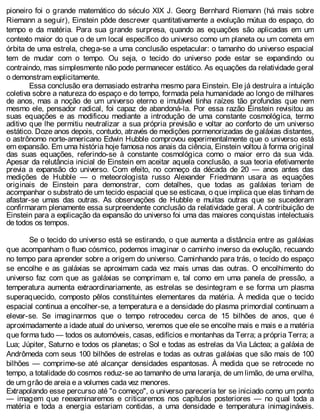 pioneiro foi o grande matemático do século XIX J. Georg Bernhard Riemann (há mais sobre
Riemann a seguir), Einstein pôde descrever quantitativamente a evolução mútua do espaço, do
tempo e da matéria. Para sua grande surpresa, quando as equações são aplicadas em um
contexto maior do que o de um local específico do universo como um planeta ou um cometa em
órbita de uma estrela, chega-se a uma conclusão espetacular: o tamanho do universo espacial
tem de mudar com o tempo. Ou seja, o tecido do universo pode estar se expandindo ou
contraindo, mas simplesmente não pode permanecer estático. As equações da relatividade geral
o demonstram explicitamente.
Essa conclusão era demasiado estranha mesmo para Einstein. Ele já destruíra a intuição
coletiva sobre a natureza do espaço e do tempo, formada pela humanidade ao longo de milhares
de anos, mas a noção de um universo eterno e imutável tinha raízes tão profundas que nem
mesmo ele, pensador radical, foi capaz de abandoná-la. Por essa razão Einstein revisitou as
suas equações e as modificou mediante a introdução de uma constante cosmológica, termo
aditivo que lhe permitiu neutralizar a sua própria previsão e voltar ao conforto de um universo
estático. Doze anos depois, contudo, através de medições pormenorizadas de galáxias distantes,
o astrônomo norte-americano Edwin Hubble comprovou experimentalmente que o universo está
em expansão. Em uma história hoje famosa nos anais da ciência, Einstein voltou à forma original
das suas equações, referindo-se à constante cosmológica como o maior erro da sua vida.
Apesar da relutância inicial de Einstein em aceitar aquela conclusão, a sua teoria efetivamente
previa a expansão do universo. Com efeito, no começo da década de 20 — anos antes das
medições de Hubble — o meteorologista russo Alexander Friedmann usara as equações
originais de Einstein para demonstrar, com detalhes, que todas as galáxias teriam de
acompanhar o substrato de um tecido espacial que se esticava, o que implica que elas tinham de
afastar-se umas das outras. As observações de Hubble e muitas outras que se sucederam
confirmaram plenamente essa surpreendente conclusão da relatividade geral. A contribuição de
Einstein para a explicação da expansão do universo foi uma das maiores conquistas intelectuais
de todos os tempos.
Se o tecido do universo está se estirando, o que aumenta a distância entre as galáxias
que acompanham o fluxo cósmico, podemos imaginar o caminho inverso da evolução, recuando
no tempo para aprender sobre a origem do universo. Caminhando para trás, o tecido do espaço
se encolhe e as galáxias se aproximam cada vez mais umas das outras. O encolhimento do
universo faz com que as galáxias se comprimam e, tal como em uma panela de pressão, a
temperatura aumenta extraordinariamente, as estrelas se desintegram e se forma um plasma
superaquecido, composto pêlos constituintes elementares da matéria. À medida que o tecido
espacial continua a encolher-se, a temperatura e a densidade do plasma primordial continuam a
elevar-se. Se imaginarmos que o tempo retrocedeu cerca de 15 bilhões de anos, que é
aproximadamente a idade atual do universo, veremos que ele se encolhe mais e mais e a matéria
que forma tudo — todos os automóveis, casas, edifícios e montanhas da Terra; a própria Terra; a
Lua; Júpiter, Saturno e todos os planetas; o Sol e todas as estrelas da Via Láctea; a galáxia de
Andrômeda com seus 100 bilhões de estrelas e todas as outras galáxias que são mais de 100
bilhões — comprime-se até alcançar densidades espantosas. À medida que se retrocede no
tempo, a totalidade do cosmos reduz-se ao tamanho de uma laranja, de um limão, de uma ervilha,
de um grão de areia e a volumes cada vez menores.
Extrapolando esse percurso até "o começo", o universo pareceria ter se iniciado como um ponto
— imagem que reexaminaremos e criticaremos nos capítulos posteriores — no qual toda a
matéria e toda a energia estariam contidas, a uma densidade e temperatura inimagináveis.
 