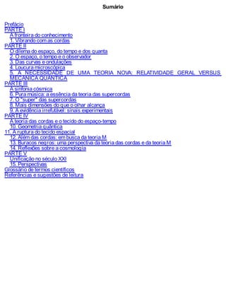 Sumário
Prefácio
PARTE I
A fronteira do conhecimento
1. Vibrando com as cordas
PARTE II
O dilema do espaço, do tempo e dos quanta
2. O espaço, o tempo e o observador
3. Das curvas e ondulações
4. Loucura microscópica
5. A NECESSIDADE DE UMA TEORIA NOVA: RELATIVIDADE GERAL VERSUS
MECÂNICA QUÂNTICA
PARTE III
A sinfonia cósmica
6. Pura música: a essência da teoria das supercordas
7. O "super" das supercordas
8. Mais dimensões do que o olhar alcança
9. A evidência irrefutável: sinais experimentais
PARTE IV
A teoria das cordas e o tecido do espaço-tempo
10. Geometria quântica
11. A ruptura do tecido espacial
12. Além das cordas: em busca da teoria M
13. Buracos negros: uma perspectiva da teoria das cordas e da teoria M
14. Reflexões sobre a cosmologia
PARTE V
Unificação no século XXI
15. Perspectivas
Glossário de termos científicos
Referências e sugestões de leitura
 