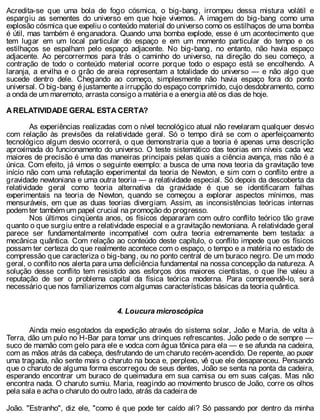 Acredita-se que uma bola de fogo cósmica, o big-bang, irrompeu dessa mistura volátil e
espargiu as sementes do universo em que hoje vivemos. A imagem do big-bang como uma
explosão cósmica que expeliu o conteúdo material do universo como os estilhaços de uma bomba
é útil, mas também é enganadora. Quando uma bomba explode, esse é um acontecimento que
tem lugar em um local particular do espaço e em um momento particular do tempo e os
estilhaços se espalham pelo espaço adjacente. No big-bang, no entanto, não havia espaço
adjacente. Ao percorrermos para trás o caminho do universo, na direção do seu começo, a
contração de todo o conteúdo material ocorre porque todo o espaço está se encolhendo. A
laranja, a ervilha e o grão de areia representam a totalidade do universo — e não algo que
sucede dentro dele. Chegando ao começo, simplesmente não havia espaço fora do ponto
universal. O big-bang é justamente a irrupção do espaço comprimido, cujo desdobramento, como
a onda de um maremoto, arrasta consigo a matéria e a energia até os dias de hoje.
A RELATIVIDADE GERAL ESTA CERTA?
As experiências realizadas com o nível tecnológico atual não revelaram qualquer desvio
com relação às previsões da relatividade geral. Só o tempo dirá se com o aperfeiçoamento
tecnológico algum desvio ocorrerá, o que demonstraria que a teoria é apenas uma descrição
aproximada do funcionamento do universo. O teste sistemático das teorias em níveis cada vez
maiores de precisão é uma das maneiras principais pelas quais a ciência avança, mas não é a
única. Com efeito, já vimos o seguinte exemplo: a busca de uma nova teoria da gravitação teve
início não com uma refutação experimental da teoria de Newton, e sim com o conflito entre a
gravidade newtoniana e uma outra teoria — a relatividade especial. Só depois da descoberta da
relatividade geral como teoria alternativa da gravidade é que se identificaram falhas
experimentais na teoria de Newton, quando se começou a explorar aspectos mínimos, mas
mensuráveis, em que as duas teorias divergiam. Assim, as inconsistências teóricas internas
podem ter também um papel crucial na promoção do progresso.
Nos últimos cinqüenta anos, os físicos depararam com outro conflito teórico tão grave
quanto o que surgiu entre a relatividade especial e a gravitação newtoniana. A relatividade geral
parece ser fundamentalmente incompatível com outra teoria extremamente bem testada: a
mecânica quântica. Com relação ao conteúdo deste capítulo, o conflito impede que os físicos
possam ter certeza do que realmente acontece com o espaço, o tempo e a matéria no estado de
compressão que caracteriza o big-bang, ou no ponto central de um buraco negro. De um modo
geral, o conflito nos alerta para uma deficiência fundamental na nossa concepção da natureza. A
solução desse conflito tem resistido aos esforços dos maiores cientistas, o que lhe valeu a
reputação de ser o problema capital da física teórica moderna. Para compreendê-lo, será
necessário que nos familiarizemos com algumas características básicas da teoria quântica.
4. Loucura microscópica
Ainda meio esgotados da expedição através do sistema solar, João e Maria, de volta à
Terra, dão um pulo no H-Bar para tomar uns drinques refrescantes. João pede o de sempre —
suco de mamão com gelo para ele e vodca com água tônica para ela — e se afunda na cadeira,
com as mãos atrás da cabeça, desfrutando de um charuto recém-acendido. De repente, ao puxar
uma tragada, não sente mais o charuto na boca e, perplexo, vê que ele desapareceu. Pensando
que o charuto de alguma forma escorregou de seus dentes, João se senta na ponta da cadeira,
esperando encontrar um buraco de queimadura em sua camisa ou em suas calças. Mas não
encontra nada. O charuto sumiu. Maria, reagindo ao movimento brusco de João, corre os olhos
pela sala e acha o charuto do outro lado, atrás da cadeira de
João. "Estranho", diz ele, "como é que pode ter caído ali? Só passando por dentro da minha
 