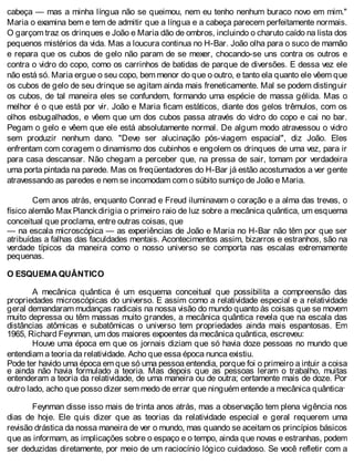 cabeça — mas a minha língua não se queimou, nem eu tenho nenhum buraco novo em mim."
Maria o examina bem e tem de admitir que a língua e a cabeça parecem perfeitamente normais.
O garçom traz os drinques e João e Maria dão de ombros, incluindo o charuto caído na lista dos
pequenos mistérios da vida. Mas a loucura continua no H-Bar. João olha para o suco de mamão
e repara que os cubos de gelo não param de se mexer, chocando-se uns contra os outros e
contra o vidro do copo, como os carrinhos de batidas de parque de diversões. E dessa vez ele
não está só. Maria ergue o seu copo, bem menor do que o outro, e tanto ela quanto ele vêem que
os cubos de gelo de seu drinque se agitam ainda mais freneticamente. Mal se podem distinguir
os cubos, de tal maneira eles se confundem, formando uma espécie de massa gélida. Mas o
melhor é o que está por vir. João e Maria ficam estáticos, diante dos gelos trêmulos, com os
olhos esbugalhados, e vêem que um dos cubos passa através do vidro do copo e cai no bar.
Pegam o gelo e vêem que ele está absolutamente normal. De algum modo atravessou o vidro
sem produzir nenhum dano. "Deve ser alucinação pós-viagem espacial", diz João. Eles
enfrentam com coragem o dinamismo dos cubinhos e engolem os drinques de uma vez, para ir
para casa descansar. Não chegam a perceber que, na pressa de sair, tomam por verdadeira
uma porta pintada na parede. Mas os freqüentadores do H-Bar já estão acostumados a ver gente
atravessando as paredes e nem se incomodam com o súbito sumiço de João e Maria.
Cem anos atrás, enquanto Conrad e Freud iluminavam o coração e a alma das trevas, o
físico alemão MaxPlanck dirigia o primeiro raio de luz sobre a mecânica quântica, um esquema
conceitual que proclama, entre outras coisas, que
— na escala microscópica — as experiências de João e Maria no H-Bar não têm por que ser
atribuídas a falhas das faculdades mentais. Acontecimentos assim, bizarros e estranhos, são na
verdade típicos da maneira como o nosso universo se comporta nas escalas extremamente
pequenas.
O ESQUEMA QUÂNTICO
A mecânica quântica é um esquema conceitual que possibilita a compreensão das
propriedades microscópicas do universo. E assim como a relatividade especial e a relatividade
geral demandaram mudanças radicais na nossa visão do mundo quanto às coisas que se movem
muito depressa ou têm massas muito grandes, a mecânica quântica revela que na escala das
distâncias atômicas e subatômicas o universo tem propriedades ainda mais espantosas. Em
1965, Richard Feynman, um dos maiores expoentes da mecânica quântica, escreveu:
Houve uma época em que os jornais diziam que só havia doze pessoas no mundo que
entendiam a teoria da relatividade. Acho que essa época nunca existiu.
Pode ter havido uma época em que só uma pessoa entendia, porque foi o primeiro a intuir a coisa
e ainda não havia formulado a teoria. Mas depois que as pessoas leram o trabalho, muitas
entenderam a teoria da relatividade, de uma maneira ou de outra; certamente mais de doze. Por
outro lado, acho que posso dizer sem medo de errar que ninguém entende a mecânica quântica.
Feynman disse isso mais de trinta anos atrás, mas a observação tem plena vigência nos
dias de hoje. Ele quis dizer que as teorias da relatividade especial e geral requerem uma
revisão drástica da nossa maneira de ver o mundo, mas quando se aceitam os princípios básicos
que as informam, as implicações sobre o espaço e o tempo, ainda que novas e estranhas, podem
ser deduzidas diretamente, por meio de um raciocínio lógico cuidadoso. Se você refletir com a
 