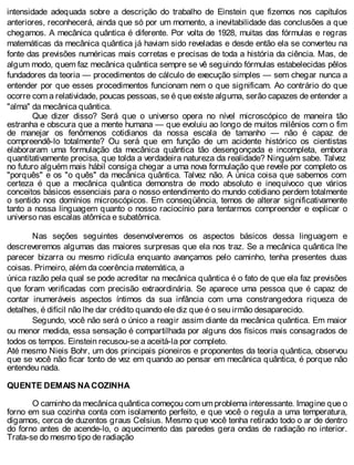 intensidade adequada sobre a descrição do trabalho de Einstein que fizemos nos capítulos
anteriores, reconhecerá, ainda que só por um momento, a inevitabilidade das conclusões a que
chegamos. A mecânica quântica é diferente. Por volta de 1928, muitas das fórmulas e regras
matemáticas da mecânica quântica já haviam sido reveladas e desde então ela se converteu na
fonte das previsões numéricas mais corretas e precisas de toda a história da ciência. Mas, de
algum modo, quem faz mecânica quântica sempre se vê seguindo fórmulas estabelecidas pêlos
fundadores da teoria — procedimentos de cálculo de execução simples — sem chegar nunca a
entender por que esses procedimentos funcionam nem o que significam. Ao contrário do que
ocorre com a relatividade, poucas pessoas, se é que existe alguma, serão capazes de entender a
"alma" da mecânica quântica.
Que dizer disso? Será que o universo opera no nível microscópico de maneira tão
estranha e obscura que a mente humana — que evoluiu ao longo de muitos milênios com o fim
de manejar os fenômenos cotidianos da nossa escala de tamanho — não é capaz de
compreendê-lo totalmente? Ou será que em função de um acidente histórico os cientistas
elaboraram uma formulação da mecânica quântica tão desengonçada e incompleta, embora
quantitativamente precisa, que tolda a verdadeira natureza da realidade? Ninguém sabe. Talvez
no futuro alguém mais hábil consiga chegar a uma nova formulação que revele por completo os
"porquês" e os "o quês" da mecânica quântica. Talvez não. A única coisa que sabemos com
certeza é que a mecânica quântica demonstra de modo absoluto e inequívoco que vários
conceitos básicos essenciais para o nosso entendimento do mundo cotidiano perdem totalmente
o sentido nos domínios microscópicos. Em conseqüência, temos de alterar significativamente
tanto a nossa linguagem quanto o nosso raciocínio para tentarmos compreender e explicar o
universo nas escalas atômica e subatômica.
Nas seções seguintes desenvolveremos os aspectos básicos dessa linguagem e
descreveremos algumas das maiores surpresas que ela nos traz. Se a mecânica quântica lhe
parecer bizarra ou mesmo ridícula enquanto avançamos pelo caminho, tenha presentes duas
coisas. Primeiro, além da coerência matemática, a
única razão pela qual se pode acreditar na mecânica quântica é o fato de que ela faz previsões
que foram verificadas com precisão extraordinária. Se aparece uma pessoa que é capaz de
contar inumeráveis aspectos íntimos da sua infância com uma constrangedora riqueza de
detalhes, é difícil não lhe dar crédito quando ele diz que é o seu irmão desaparecido.
Segundo, você não será o único a reagir assim diante da mecânica quântica. Em maior
ou menor medida, essa sensação é compartilhada por alguns dos físicos mais consagrados de
todos os tempos. Einstein recusou-se a aceitá-la por completo.
Até mesmo Nieis Bohr, um dos principais pioneiros e proponentes da teoria quântica, observou
que se você não ficar tonto de vez em quando ao pensar em mecânica quântica, é porque não
entendeu nada.
QUENTE DEMAIS NA COZINHA
O caminho da mecânica quântica começou com um problema interessante. Imagine que o
forno em sua cozinha conta com isolamento perfeito, e que você o regula a uma temperatura,
digamos, cerca de duzentos graus Celsius. Mesmo que você tenha retirado todo o ar de dentro
do forno antes de acende-lo, o aquecimento das paredes gera ondas de radiação no interior.
Trata-se do mesmo tipo de radiação
 