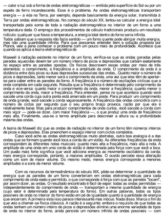 — calor e luz sob a forma de ondas eletromagnéticas — emitida pela superfície do Sol ou por um
espeto de ferro incandescente. Esse é o problema. As ondas eletromagnéticas transportam
energia — a vida na Terra, por exemplo, depende basicamente da energia solar, transmitida à
Terra por ondas eletromagnéticas. No começo do século XX, tentou-se calcular a energia total
transportada pela soma de toda a radiação eletromagnética no interior de um forno a uma
temperatura dada. O emprego dos procedimentos de cálculo tradicionais produziu um resultado
ridículo: qualquer que fosse a temperatura, a energia total dentro do forno seria infinita.
Todos sabiam que a resposta não fazia sentido — um forno quente pode abrigar muita energia,
mas não uma quantidade infinita. Para que possamos entender bem a solução proposta por
Planck, vale a pena conhecer o problema com um pouco mais de profundidade. Acontece que
quando se aplica a teoria eletromagnética de
Maxwell à radiação existente no interior de um forno, verifica-se que as ondas geradas pelas
paredes aquecidas devem ter um número inteiro de picos e depressões que caibam exatamente
no espaço entre as paredes opostas. Os físicos descrevem essas ondas por meio de três
elementos: o comprimento, a freqüência e a amplitude da onda. O comprimento da onda é a
distância entre dois picos ou duas depressões sucessivas das ondas,. Quanto maior o número de
picos e depressões, tanto menor será o comprimento da onda, uma vez que eles têm de apertar-
se para caber entre as paredes do forno. A freqüência é o número de oscilações cíclicas que a
onda completa em cada segundo. Resulta que a freqüência é determinada pelo comprimento da
onda e vice-versa: quanto maior o comprimento da onda, menor a freqüência; quanto menor o
comprimento da onda, maior a freqüência. Para entender, pense no que acontece quando você
sacode uma corda cuja outra ponta está amarrada em um poste. Para produzir um comprimento
de onda grande, você sacode a corda vagarosamente. A freqüência das ondas coincidirá com o
número de ciclos por segundo que o seu próprio braço provoca, razão por que ela é
relativamente baixa. Mas para produzir comprimentos de onda curtos, você sacode a corda com
mais vigor — pode-se dizer, com maior freqüência —, o que produz uma onda de freqüência
mais alta. Finalmente, usa-se o termo amplitude para descrever a altura ou a profundidade
máxima das ondas.
A teoria de Maxwell diz que as ondas de radiação no interior de um forno têm números inteiros
de picos e depressões. Elas preenchem o espaço interior com ciclos completos.
Caso você ache as ondas eletromagnéticas muito abstratas, outra boa analogia é a das
ondas que se formam quando você toca a corda de um violão. As diferentes freqüências da onda
correspondem às diferentes notas musicais: quanto mais alta a freqüência, mais alta a nota. A
amplitude de uma onda em uma corda de violão é determinada pela força com que você a toca.
Um puxão mais forte significa que você adiciona energia ao movimento oscilatório da corda;
mais energia corresponde, portanto, a maiores amplitudes. O ouvido percebe essa alteração
como um som de maior volume. Do mesmo modo, menos energia corresponde a menores
amplitudes e a sons de menor volume.
Com os recursos da termodinâmica do século XIX, pôde-se determinar a quantidade de
energia que as paredes de um forno converteriam em ondas eletromagnéticas para cada
comprimento de onda exato e permitido, o que corresponde à força com que as paredes "tocam",
por assim dizer, as ondas. O resultado encontrado é fácil de expor: todas as ondas permitidas —
independentemente do comprimento de onda — transportam a mesma quantidade de energia
(cujo valor é determinado pela temperatura do forno). Em outras palavras, todos os tipos
possíveis de onda no interior do forno estão em pé de igualdade quanto à quantidade de energia
que encerram. À primeira vista isso parece interessante mas inócuo. Nada disso. Marca o fim do
que veio a chamar-se física clássica. A razão é a seguinte: embora o requisito de que todas as
ondas tenham um número inteiro de picos e depressões elimine uma enorme variedade de tipos
de onda no interior do forno, ainda persiste um número infinito de ondas possíveis — com
 