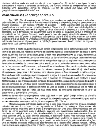 números inteiros cada vez maiores de picos e depressões. Como todos os tipos de onda
transportam a mesma quantidade de energia, um número infinito de comprimentos de onda
significa uma quantidade infinita de energia. No fim do século XIX havia uma mosca
gargantuana na sopa da física teórica.
VISÃO GRANULADA NO COMEÇO DO SÉCULO
Em 1900, Planck aventou uma hipótese que resolveu o quebra-cabeça e valeu-lhe o
prêmio Nobel de Física em 1918. Para ter uma idéia do que ele propôs, imagine que você e uma
enorme multidão — um número "infinito" de pessoas — estão aglomerados em um galpão
grande e frio, administrado por um velho pão-duro. Na parede há um lindo termostato digital que
controla a temperatura, mas você arregala os olhos quando vê o preço que o velho cobra pela
calefação. Se o termostato for programado para aquecer a cinqüenta graus Fahrenheit (o
equivalente a dez graus Celsius), cada pessoa tem de pagar cinqüenta dólares. Se for
programado para 55 graus, o preço que cada pessoa pagará é 55 dólares, e assim por diante.
Você logo vê que, como há um número infinito de pessoas no galpão, o velho receberá uma soma
infinita de dinheiro se alguém puser a calefação para funcionar. Lendo melhor as regras de
pagamento, você descobre um furo.
Como o velho é muito ocupado e não quer perder tempo dando troco, sobretudo para um número
infinito de pessoas, ele recebe o dinheiro da seguinte maneira: todo mundo tem de pagar a soma
exata. Quem não tiver a quantia exata, paga o valor mais próximo possível do preço, de modo que
não haja troco. Como você quer contar com todos os demais e não quer pagar taxas exorbitantes
pela calefação, induz os seus companheiros a organizar o grupo do seguinte modo: uma pessoa
leva todas as moedas de um centavo, outra leva todas as moedas de cinco centavos, outra todas
as de dez, outra as de 25, e assim por diante até as notas de um dólar, de cinco, de dez, de vinte,
de cinqüenta, de cem, de mil e até de valores maiores (e desconhecidos). Você então,
atrevidamente, programa o termostato para oitenta graus e fica esperando o velho chegar.
Quando finalmente ele chega, a primeira pessoa a pagar é a que traz as moedas de um centavo,
que lhe entrega 8 mil moedas. A seguir vem o que tem as moedas de cinco centavos e deixa
1600 moedas, o das moedas de dez centavos deixa oitocentas, o das de 25 centavos deixa 320, a
pessoa com notas de um dólar deixa-lhe oitenta notas, a das notas de cinco dá dezesseis notas, a
das de dez dá oito notas, a pessoa com notas de vinte dá quatro e a pessoa que tem as notas de
cinqüenta dá uma nota só (uma vez que duas notas de cinqüenta excederiam o valor do
pagamento, o que exigiria um troco).
Todos os demais têm consigo apenas notas cujo valor — um "grão" (lump) mínimo de dinheiro
— excede o valor do pagamento. Por conseguinte, não podem pagar nada ao velho, que, assim,
em vez de receber uma soma infinita, fica com apenas 690 dólares.
Planck usou uma estratégia muito similar a essa para reduzir a termos finitos o resultado
ridículo de um forno que produz quantidades infinitas de energia. Veja como: ele
audaciosamente imaginou que a energia transportada por uma onda eletromagnética em um
forno, tal como acontece com o dinheiro, aparece em quantidades padronizadas. Ela se
manifesta em múltiplos de uma determinada unidade de energia, e sempre em números inteiros.
Você pode ter uma, ou duas, ou três unidades, e assim por diante, mas não pode haver, por
exemplo, um terço de unidade, assim como não pode haver um terço de centavo ou a metade de
25 centavos. Planckdeclarou, portanto, que quando se trata de energia, não se admitem frações.
Ora, os valores de nossa moeda são determinados pelo Tesouro dos Estados Unidos. Planck,
que buscava uma explicação mais profunda, sugeriu que a unidade básica da energia de uma
 