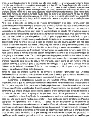 onda, a quantidade mínima de energia que ela pode conter — a "granulação" mínima dessa
energia, por assim dizer — é determinada pela sua freqüência. Especificamente, ele postulou
que a energia mínima que uma onda pode conter é proporcional à sua freqüência: quanto maior
for a freqüência (quanto menor o comprimento de onda) tanto maior será o grão mínimo de
energia; quanto menor for a freqüência (quanto maior o comprimento de onda) tanto menor será
esse grão mínimo de energia. Grosso modo, pode-se dizer que, assim como no mar as ondas
longas e harmoniosas são mais suaves e as ondas curtas e crespas são mais fortes, a radiação
com comprimento de onda longo é intrinsecamente menos energética que a radiação com
comprimento de onda curto.
Aqui está o segredo: os cálculos de Planck demonstraram que essa "granulação" das
quantidades permitidas de energia em cada onda elimina o ridículo resultado anterior de um total
infinito de energia. Não é difícil ver por quê. Quando se aquece um forno a uma certa
temperatura, os cálculos feitos com base na termodinâmica do século XIX prevêem a energia
que cada onda supostamente aportaria para a formação da energia total. Mas assim como no
caso dos companheiros que não podiam contribuir para o pagamento da calefação porque o
valor das notas que possuíam era grande demais, também aqui, se a energia mínima de uma
determinada onda for maior do que o valor da energia que ela deveria aportar, ela não pode
prestar a sua contribuição e fica inerte. Como, segundo Planck, a energia mínima que uma onda
pode transportar é proporcional à sua freqüência, à medida que vamos examinando as ondas do
forno em ordem crescente de freqüência (comprimentos de onda mais curtos), mais cedo ou
mais tarde a energia mínima que elas podem transportar será maior do que a contribuição de
energia que elas devem fazer. Tal como as pessoas do galpão que detinham as notas de valor
superior a cinqüenta dólares, essas ondas de freqüências maiores não podem aportar o valor de
energia requerido pela física do século XIX. Portanto, assim como só um número finito de
pessoas consegue contribuir para o pagamento da calefação — o que leva a um total finito de
dinheiro —, também só um número finito de ondas consegue contribuir para a energia total do
forno — o que leva a um total finito de energia.
Tanto no caso da energia quanto no do dinheiro, o caráter "granulado" das unidades
fundamentais — e o tamanho crescente dessas unidades à medida que aumenta a freqüência ou
a denominação monetária — transforma uma resposta infinita em finita.
Eliminando o despropósito evidente de um resultado infinito, Planck deu um passo
importante. Mas o que fez com que se acreditasse realmente na validade da sua proposição foi o
fato de que a resposta finita que o seu método propiciava concordava de maneira espetacular
com as experiências já realizadas. Especificamente, Planck verificou que ajustando um único
parâmetro que entrava em suas equações era possível prever com precisão a medida da energia
no interior de um forno a qualquer temperatura dada. Esse parâmetro é o fator de
proporcionalidade entre a freqüência de uma onda e a quantidade mínima de energia que ela
pode ter. Ele obteve como medida desse fator — hoje conhecido como constante de Planck e
designado ~h (pronuncia -se "h-barra") — cerca de um bilionésimo de bilionésimo de
bilionésimo das nossas unidades normais de medida. Esse valor diminuto da constante de Planck
significa que o tamanho das quantidades mínimas de energia é normalmente muito pequeno. É
por isso, por exemplo, que temos a impressão de podermos fazer com que a energia de uma
onda de uma corda de violino — e por conseguinte o volume do som por ela produzido —
modifique-se de maneira gradual e contínua. Na verdade, a energia da onda se modifica por
 