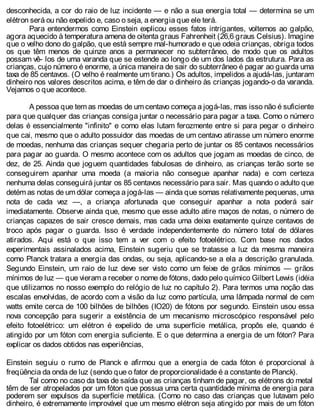 desconhecida, a cor do raio de luz incidente — e não a sua energia total — determina se um
elétron será ou não expelido e, caso o seja, a energia que ele terá.
Para entendermos como Einstein explicou esses fatos intrigantes, voltemos ao galpão,
agora aquecido à temperatura amena de oitenta graus Fahrenheit (26,6 graus Celsius). Imagine
que o velho dono do galpão, que está sempre mal-humorado e que odeia crianças, obriga todos
os que têm menos de quinze anos a permanecer no subterrâneo, de modo que os adultos
possam vê- los de uma varanda que se estende ao longo de um dos lados da estrutura. Para as
crianças, cujo número é enorme, a única maneira de sair do subterrâneo é pagar ao guarda uma
taxa de 85 centavos. (O velho é realmente um tirano.) Os adultos, impelidos a ajudá-las, juntaram
dinheiro nos valores descritos acima, e têm de dar o dinheiro às crianças jogando-o da varanda.
Vejamos o que acontece.
A pessoa que tem as moedas de um centavo começa a jogá-las, mas isso não é suficiente
para que qualquer das crianças consiga juntar o necessário para pagar a taxa. Como o número
delas é essencialmente "infinito" e como elas lutam ferozmente entre si para pegar o dinheiro
que cai, mesmo que o adulto possuidor das moedas de um centavo atirasse um número enorme
de moedas, nenhuma das crianças sequer chegaria perto de juntar os 85 centavos necessários
para pagar ao guarda. O mesmo acontece com os adultos que jogam as moedas de cinco, de
dez, de 25. Ainda que joguem quantidades fabulosas de dinheiro, as crianças terão sorte se
conseguirem apanhar uma moeda (a maioria não consegue apanhar nada) e com certeza
nenhuma delas conseguirá juntar os 85 centavos necessário para sair. Mas quando o adulto que
detém as notas de um dólar começa a jogá-las — ainda que somas relativamente pequenas, uma
nota de cada vez —, a criança afortunada que conseguir apanhar a nota poderá sair
imediatamente. Observe ainda que, mesmo que esse adulto atire maços de notas, o número de
crianças capazes de sair cresce demais, mas cada uma deixa exatamente quinze centavos de
troco após pagar o guarda. Isso é verdade independentemente do número total de dólares
atirados. Aqui está o que isso tem a ver com o efeito fotoelétrico. Com base nos dados
experimentais assinalados acima, Einstein sugeriu que se tratasse a luz da mesma maneira
como Planck tratara a energia das ondas, ou seja, aplicando-se a ela a descrição granulada.
Segundo Einstein, um raio de luz deve ser visto como um feixe de grãos mínimos — grãos
mínimos de luz — que vieram a receber o nome de fótons, dado pelo químico Gilbert Lewis (idéia
que utilizamos no nosso exemplo do relógio de luz no capítulo 2). Para termos uma noção das
escalas envolvidas, de acordo com a visão da luz como partícula, uma lâmpada normal de cem
watts emite cerca de 100 bilhões de bilhões (IO20) de fótons por segundo. Einstein usou essa
nova concepção para sugerir a existência de um mecanismo microscópico responsável pelo
efeito fotoelétrico: um elétron é expelido de uma superfície metálica, propôs ele, quando é
atingido por um fóton com energia suficiente. E o que determina a energia de um fóton? Para
explicar os dados obtidos nas experiências,
Einstein seguiu o rumo de Planck e afirmou que a energia de cada fóton é proporcional à
freqüência da onda de luz (sendo que o fator de proporcionalidade é a constante de Planck).
Tal como no caso da taxa de saída que as crianças tinham de pagar, os elétrons do metal
têm de ser atropelados por um fóton que possua uma certa quantidade mínima de energia para
poderem ser expulsos da superfície metálica. (Como no caso das crianças que lutavam pelo
dinheiro, é extremamente improvável que um mesmo elétron seja atingido por mais de um fóton
 