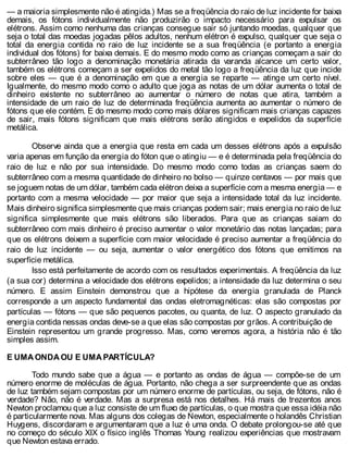 — a maioria simplesmente não é atingida.) Mas se a freqüência do raio de luz incidente for baixa
demais, os fótons individualmente não produzirão o impacto necessário para expulsar os
elétrons. Assim como nenhuma das crianças consegue sair só juntando moedas, qualquer que
seja o total das moedas jogadas pêlos adultos, nenhum elétron é expulso, qualquer que seja o
total da energia contida no raio de luz incidente se a sua freqüência (e portanto a energia
individual dos fótons) for baixa demais. E do mesmo modo como as crianças começam a sair do
subterrâneo tão logo a denominação monetária atirada da varanda alcance um certo valor,
também os elétrons começam a ser expelidos do metal tão logo a freqüência da luz que incide
sobre eles — que é a denominação em que a energia se reparte — atinge um certo nível.
Igualmente, do mesmo modo como o adulto que joga as notas de um dólar aumenta o total de
dinheiro existente no subterrâneo ao aumentar o número de notas que atira, também a
intensidade de um raio de luz de determinada freqüência aumenta ao aumentar o número de
fótons que ele contém. E do mesmo modo como mais dólares significam mais crianças capazes
de sair, mais fótons significam que mais elétrons serão atingidos e expelidos da superfície
metálica.
Observe ainda que a energia que resta em cada um desses elétrons após a expulsão
varia apenas em função da energia do fóton que o atingiu — e é determinada pela freqüência do
raio de luz e não por sua intensidade. Do mesmo modo como todas as crianças saem do
subterrâneo com a mesma quantidade de dinheiro no bolso — quinze centavos — por mais que
se joguem notas de um dólar, também cada elétron deixa a superfície com a mesma energia — e
portanto com a mesma velocidade — por maior que seja a intensidade total da luz incidente.
Mais dinheiro significa simplesmente que mais crianças podem sair; mais energia no raio de luz
significa simplesmente que mais elétrons são liberados. Para que as crianças saiam do
subterrâneo com mais dinheiro é preciso aumentar o valor monetário das notas lançadas; para
que os elétrons deixem a superfície com maior velocidade é preciso aumentar a freqüência do
raio de luz incidente — ou seja, aumentar o valor energético dos fótons que emitimos na
superfície metálica.
Isso está perfeitamente de acordo com os resultados experimentais. A freqüência da luz
(a sua cor) determina a velocidade dos elétrons expelidos; a intensidade da luz determina o seu
número. E assim Einstein demonstrou que a hipótese da energia granulada de Planck
corresponde a um aspecto fundamental das ondas eletromagnéticas: elas são compostas por
partículas — fótons — que são pequenos pacotes, ou quanta, de luz. O aspecto granulado da
energia contida nessas ondas deve-se a que elas são compostas por grãos. A contribuição de
Einstein representou um grande progresso. Mas, como veremos agora, a história não é tão
simples assim.
E UMA ONDA OU E UMA PARTÍCULA?
Todo mundo sabe que a água — e portanto as ondas de água — compõe-se de um
número enorme de moléculas de água. Portanto, não chega a ser surpreendente que as ondas
de luz também sejam compostas por um número enorme de partículas, ou seja, de fótons, não é
verdade? Não, não é verdade. Mas a surpresa está nos detalhes. Há mais de trezentos anos
Newton proclamou que a luz consiste de um fluxo de partículas, o que mostra que essa idéia não
é particularmente nova. Mas alguns dos colegas de Newton, especialmente o holandês Christian
Huygens, discordaram e argumentaram que a luz é uma onda. O debate prolongou-se até que
no começo do século XIX o físico inglês Thomas Young realizou experiências que mostravam
que Newton estava errado.
 